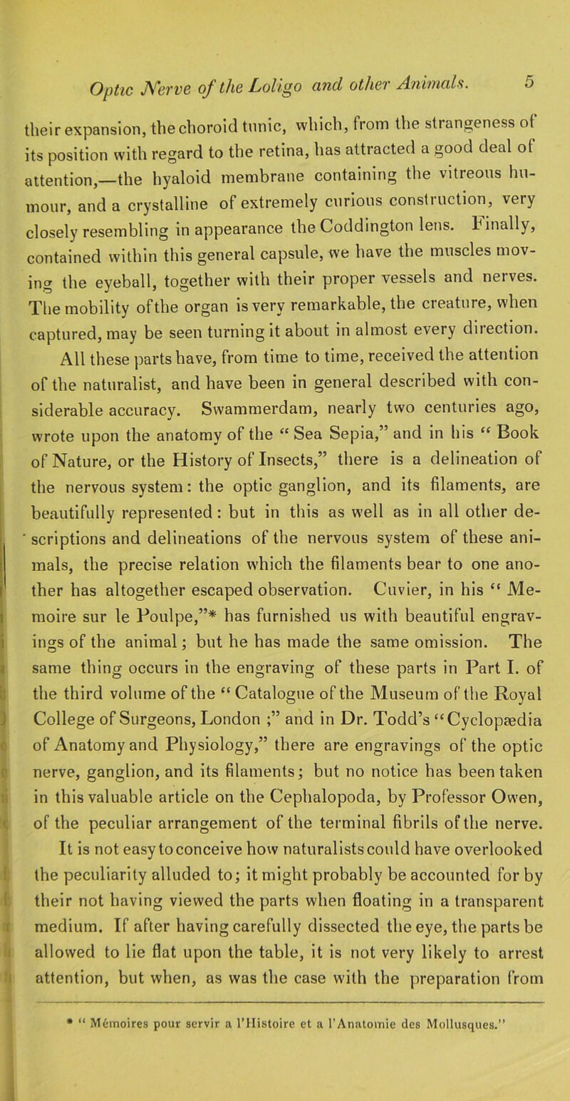 their expansion, the choroid tunic, which, from the strangeness of its position with regard to the retina, has attracted a good deal of attention,—the hyaloid membrane containing the vitreous hu- mour, and a crystalline of extremely c\irious consli uction, very closely resembling in appearance the Coddington lens, finally, contained within this general capsule, we have the muscles mov- ing the eyeball, together with their proper vessels and nerves. The mobility of the organ is very remarkable, the creature, when captured, may be seen turning it about in almost every direction. All these parts have, from time to time, received the attention of the naturalist, and have been in general described with con- siderable accuracy. Swammerdam, nearly two centuries ago, wrote upon the anatomy of the “ Sea Sepia,” and in his “ Book of Nature, or the History of Insects,” there is a delineation of the nervous system: the optic ganglion, and its filaments, are beautifully represented: but in this as well as in all other de- ■ scriptions and delineations of the nervous system of these ani- mals, the precise relation which the filaments bear to one ano- ther has altogether escaped observation. Cuvier, in his “ Me- I moire sur le Poulpe,”* has furnished us with beautiful engrav- i ings of the animal; but he has made the same omission. The f same thing occurs in the engraving of these parts in Part I. of ij the third volume of the “ Catalogue of the Museum of the Royal ) College of Surgeons, London ;” and in Dr. Todd’s “Cyclopaedia c of Anatomy and Physiology,” there are engravings of the optic n nerve, ganglion, and its filaments; but no notice has been taken li in this valuable article on the Cephalopoda, by Professor Owen, c of the peculiar arrangement of the terminal fibrils of the nerve. It is not easy to conceive how naturalists could have overlooked : the peculiarity alluded to; it might probably be accounted for by f their not having viewed the parts when floating in a transparent r medium. If after having carefully dissected the eye, the parts be i allowed to lie flat upon the table, it is not very likely to arrest I attention, but when, as was the case with the preparation from • “ Memoires pour servir a I’llistoire et a I’Anatomie des Mollusques.”