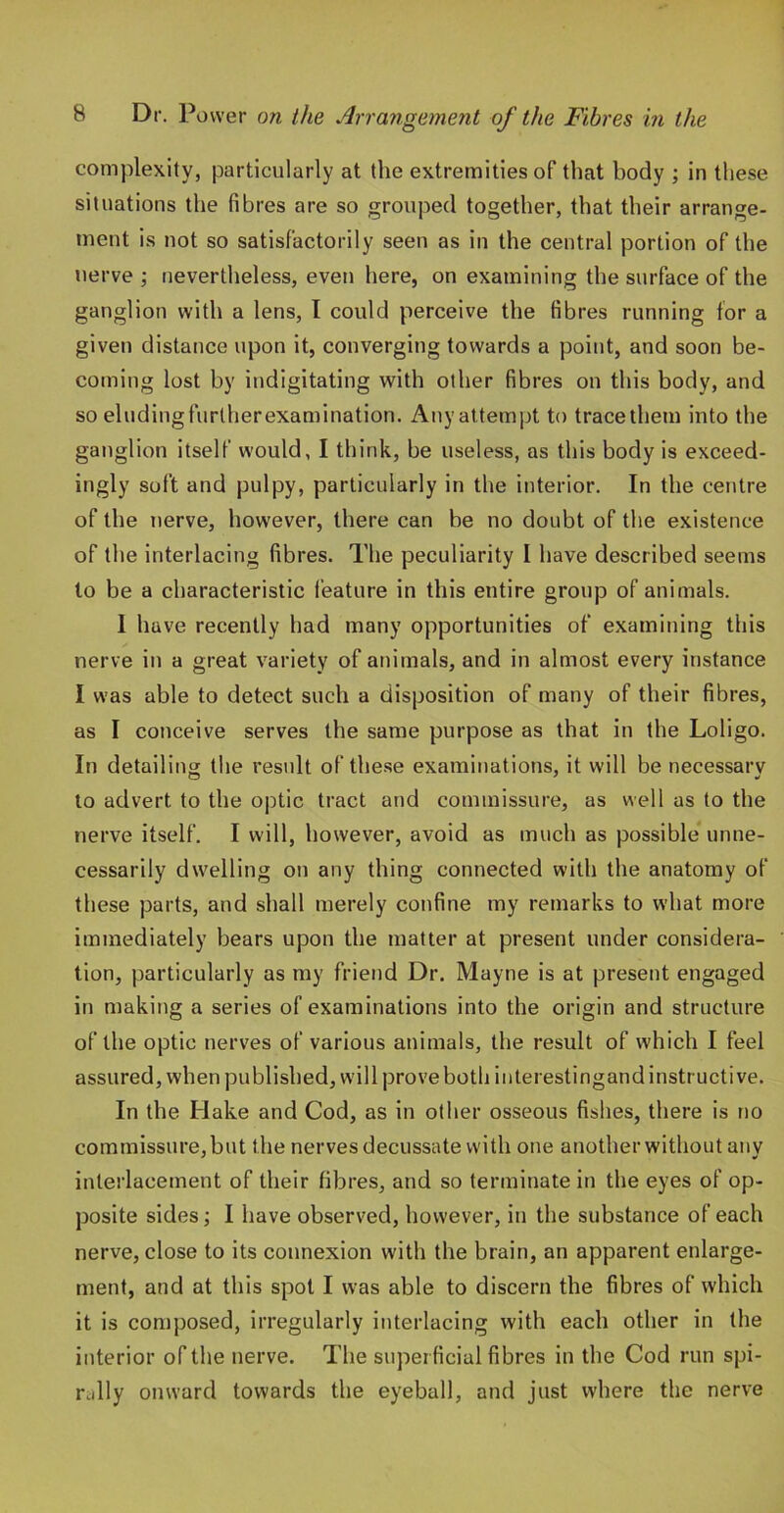 complexity, particularly at the extremities of that body ; in these situations the fibres are so grouped together, that their arrange- meut is not so satisfactorily seen as in the central portion of the nerve ; nevertheless, even here, on examining the surface of the ganglion with a lens, I could perceive the fibres running for a given distance upon it, converging towards a point, and soon be- coming lost by indigitating with other fibres on this body, and so eludingfurtherexamination. Any attempt to tracethem into the ganglion itself would, I think, be useless, as this body is exceed- ingly soft and pulpy, particularly in the interior. In the centre of the nerve, however, there can be no doubt of the existence of the interlacing fibres. The peculiarity I have described seems to be a characteristic feature in this entire group of animals. I have recently had many opportunities of examining this nerve in a great variety of animals, and in almost every instance I was able to detect such a disposition of many of their fibres, as I conceive serves the same purpose as that in the Loligo. In detailing the result ofthe.se examinations, it will be necessary to advert to the optic tract and commissure, as well as to the nerve itself. I will, however, avoid as much as possible* unne- cessarily dwelling on any thing connected with the anatomy of these parts, and shall merely confine my remarks to what more immediately bears upon the matter at present under considera- tion, particularly as my friend Dr. Mayne is at present engaged in making a series of examinations into the origin and structure of the optic nerves of various animals, the result of which I feel assured, when published, will prove both iiiterestingand instructive. In the Hake and Cod, as in other osseous fishes, there is no commissure, but the nerves decussate with one another without any interlacement of their fibres, and so terminate in the eyes of op- posite sides I have observed, however, in the substance of each nerve, close to its connexion with the brain, an apparent enlarge- ment, and at this spot I was able to discern the fibres of which it is composed, irregularly interlacing with each other in the interior of the nerve. The superficial fibres in the Cod run spi- rally onward towards the eyeball, and just where the nerve