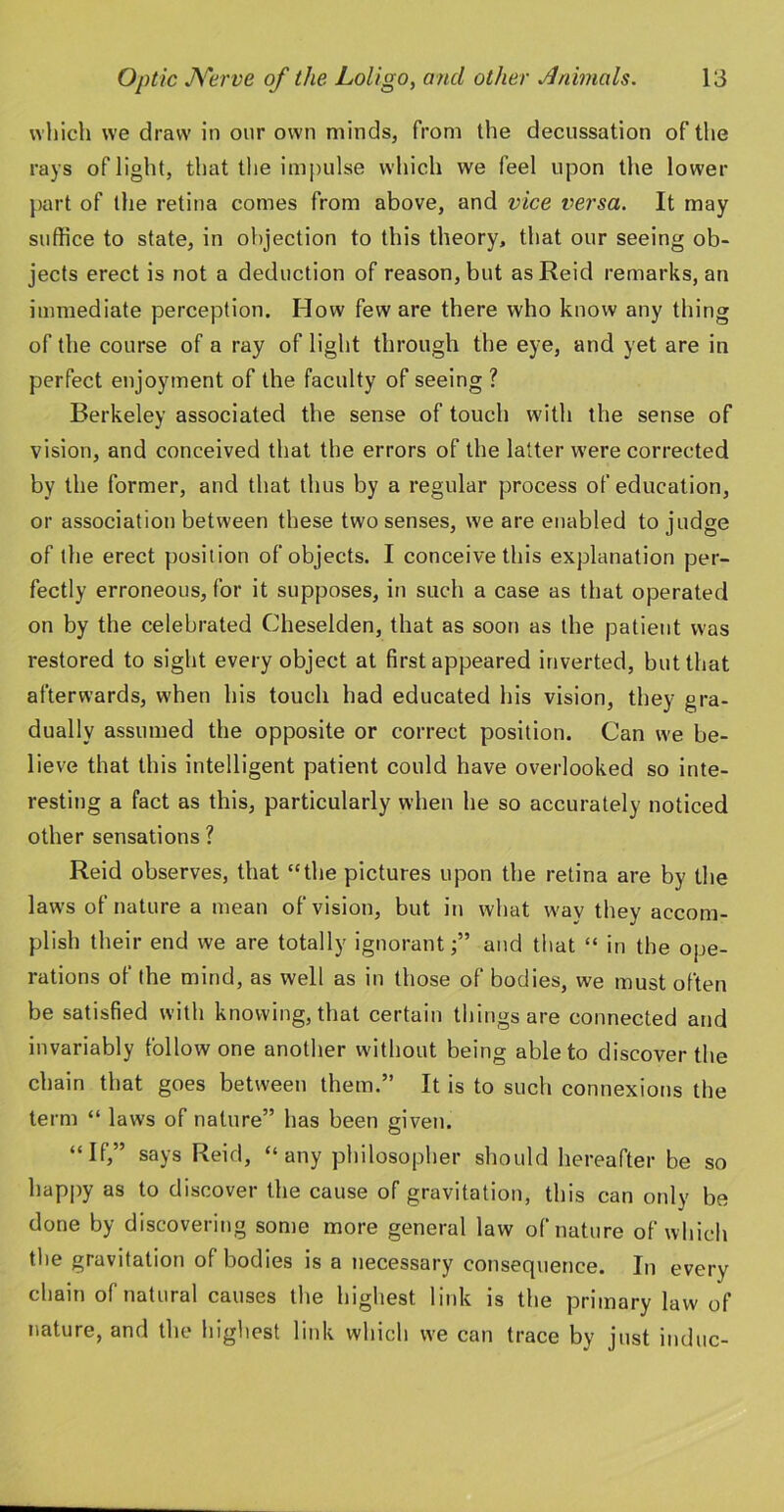 which we draw in our own minds, from the decussation of the rays of light, that the impulse which we feel upon the lower part of the retina comes from above, and vice versa. It may suffice to state, in objection to this theory, that our seeing ob- jects erect is not a deduction of reason, but as Reid remarks, an immediate perception. How few are there who know any thing of the course of a ray of light through the eye, and yet are in perfect enjoyment of the faculty of seeing ? Berkeley associated the sense of touch with the sense of vision, and conceived that the errors of the latter were corrected by the former, and that thus by a regular process of education, or association between these two senses, we are enabled to judge of the erect position of objects. I conceive this explanation per- fectly erroneous, for it supposes, in such a case as that operated on by the celebrated Cheselden, that as soon as the patient was restored to sight every object at first appeared inverted, but that afterwards, when his touch had educated his vision, they gra- dually assumed the opposite or correct position. Can we be- lieve that this intelligent patient could have overlooked so inte- resting a fact as this, particularly when he so accurately noticed other sensations ? Reid observes, that “the pictures upon the retina are by the laws of nature a mean of vision, but in what way they accom- plish their end we are totally ignorantand that “ in the ope- rations of the mind, as well as in those of bodies, we must often be satisfied with knowing, that certain things are connected and invariably follow one another without being able to discover the chain that goes between them.” It is to such connexions the term “ laws of nature” has been given. “If,” says Reid, “any philosopher should hereafter be so happy as to discover the cause of gravitation, this can only be done by discovering some more general law of nature of which the gravitation of bodies is a necessary consequence. In every chain of natural causes the highest link is the primary law of nature, and the highest link which we can trace by just indue-