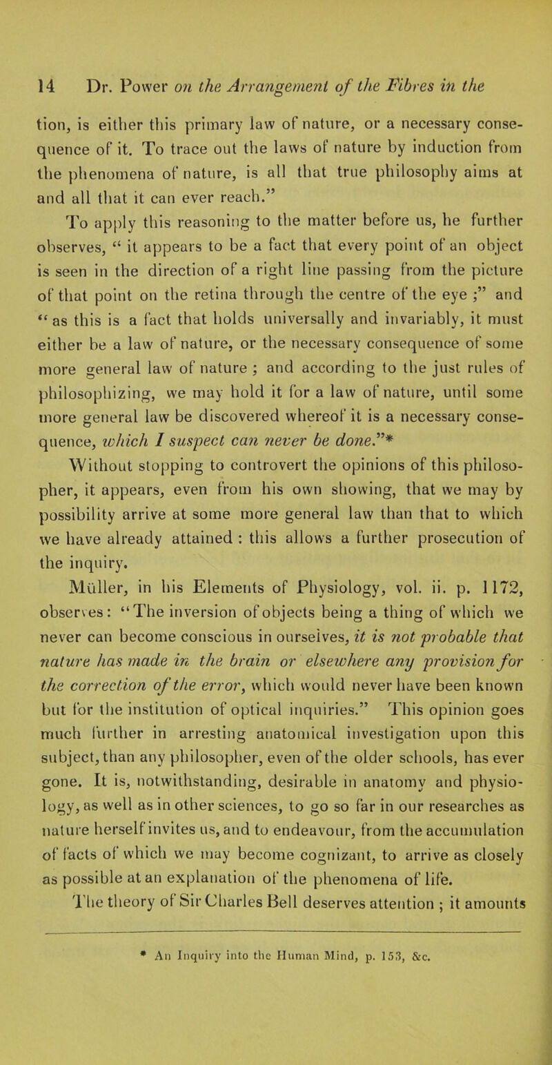 tion, is either this primary law of nature, or a necessary conse- quence of it. To trace out the laws of nature by induction from the phenomena of nature, is all that true philosophy aims at and all that it can ever reach.” I’o apply this reasoning to the matter before us, he further observes, “ it appears to be a fact that every poitit of an object is seen in the direction of a right line passing from the picture of that point on the retina through the centre of the eye and “as this is a fact that holds universally and invariably, it must either be a law of nature, or the necessary consequence of some more general law of nature ; and according to the just rules of philosophizing, we may hold it for a law of nature, until some more general law be discovered whereof it is a necessary conse- quence, lohich / suspect can never be done.”* Without stopping to controvert the opinions of this philoso- pher, it appears, even from his own showing, that we may by possibility arrive at some more general law than that to which we have already attained : this allows a further prosecution of the inquiry. Muller, in his Elements of Physiology, vol. ii. p. 1172, observes: “The inversion of objects being a thing of which we never can become conscious in ourselves, it is not probable that nature has made in the brain or elsewhere any provision for the correction of the error, which would never have been known but for the institution of optical inquiries.” This opinion goes much 1‘urther in arresting anatomical investigation upon this subject, than any philosopher, even of the older schools, has ever gone. It is, notwithstanding, desirable in anatomy and physio- logy, as well as in other sciences, to go so far in our researches as nature herself invites us, and to endeavour, from the accumulation of facts of which we may become cognizant, to arrive as closely as possible at an explanation of the phenomena of life. The theory of Sir Charles Bell deserves attention ; it amounts All Inquiry into tlie Human Mind, p. 153, &c.