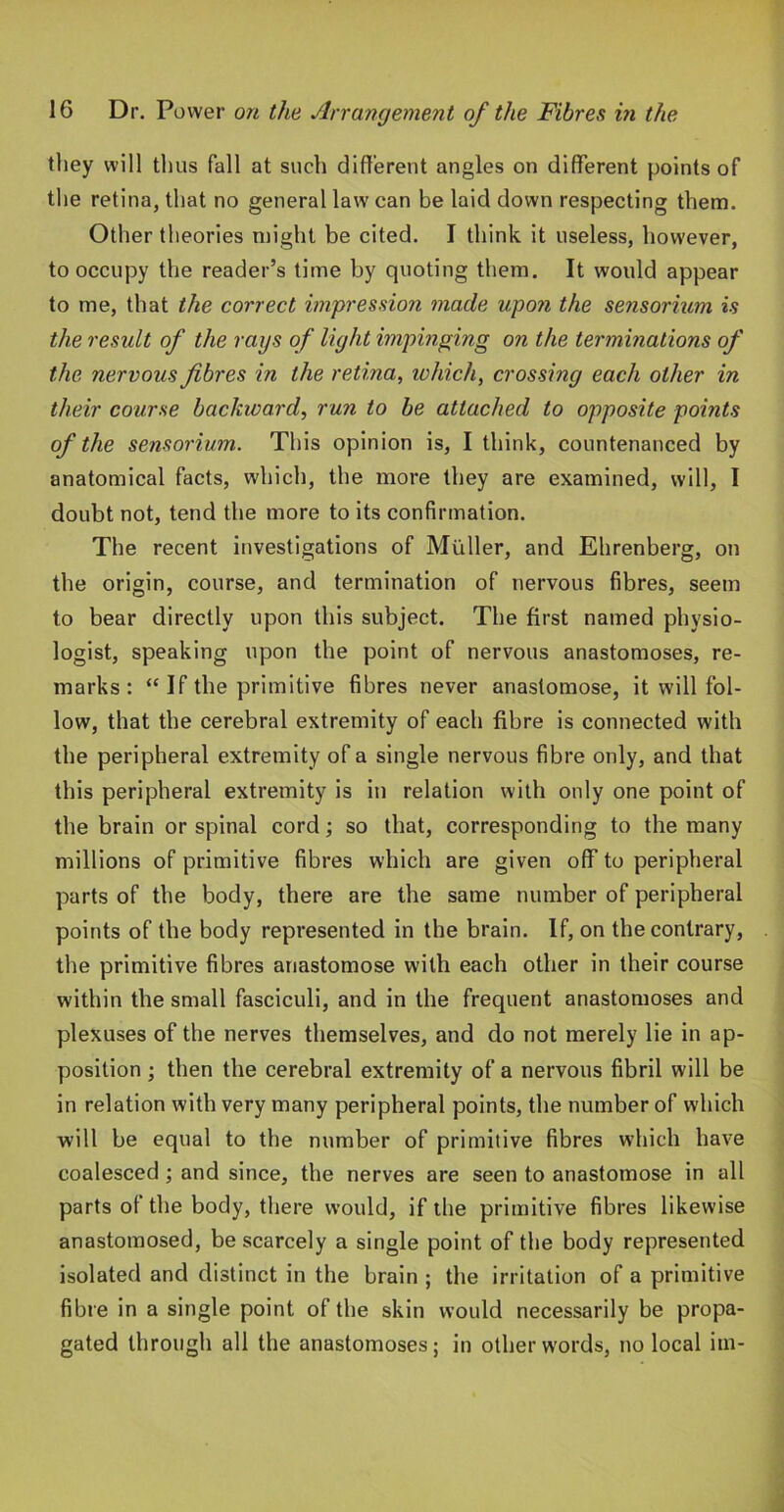 tliey will thus fall at such different angles on different points of the retina, that no general law can be laid down respecting them. Other theories might be cited. I think it useless, however, to occupy the reader’s time by quoting them. It would appear to me, that the correct impression made upon the seyisorium is the result of the rays of light impinging on the terminations of the nervous fibres in the retina, which, crossing each other in their course backward, run to be attached to opposite points of the sensorium. This opinion is, I think, countenanced by anatomical facts, which, the more they are examined, will, I doubt not, tend the more to its confirmation. The recent investigations of Muller, and Ehrenberg, on the origin, course, and termination of nervous fibres, seem to bear directly upon this subject. The first named physio- logist, speaking upon the point of nervous anastomoses, re- marks : “ If the primitive fibres never anastomose, it will fol- low, that the cerebral extremity of each fibre is connected with the peripheral extremity of a single nervous fibre only, and that this peripheral extremity is in relation with only one point of the brain or spinal cord; so that, corresponding to the many millions of primitive fibres which are given off to peripheral parts of the body, there are the same number of peripheral points of the body represented in the brain. If, on the contrary, the primitive fibres anastomose with each other in their course within the small fasciculi, and in the frequent anastomoses and plexuses of the nerves themselves, and do not merely lie in ap- position •, then the cerebral extremity of a nervous fibril will be in relation with very many peripheral points, the number of which will be equal to the number of primitive fibres which have coalesced; and since, the nerves are seen to anastomose in all parts of the body, there would, if the primitive fibres likewise anastomosed, be scarcely a single point of the body represented isolated and distinct in the brain ; the irritation of a primitive fibre in a single point of the skin would necessarily be propa- gated through all the anastomoses; in other words, no local im-