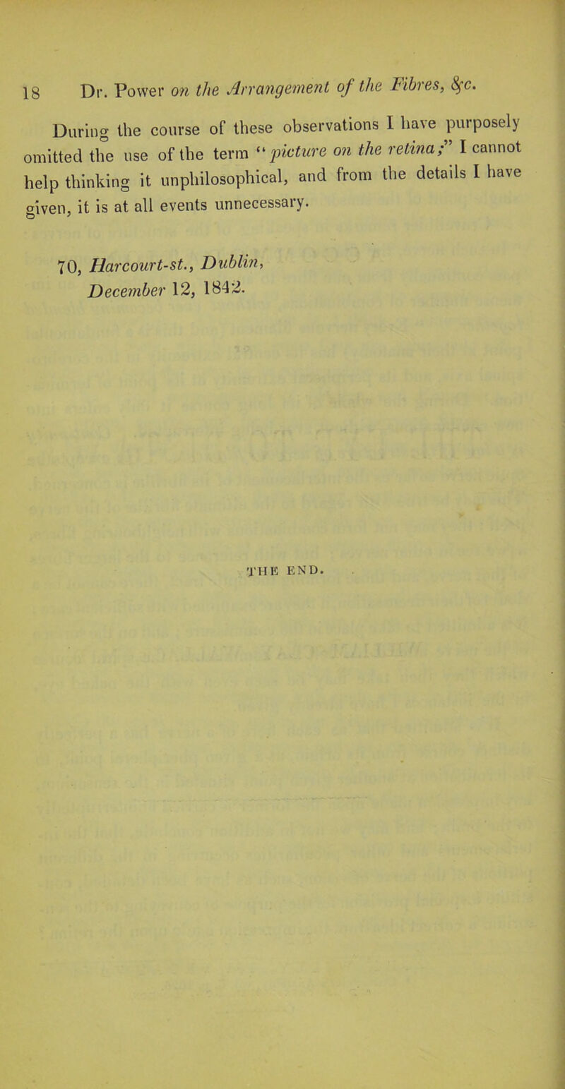 During the course of these observations 1 have purposely omitted the use of the term '^picture on the retina;' I cannot help thinking it unphilosophical, and from the details I have mven, it is at all events unnecessary. 70, Harcourt-st., Dublin, December 12, 1842. the end.