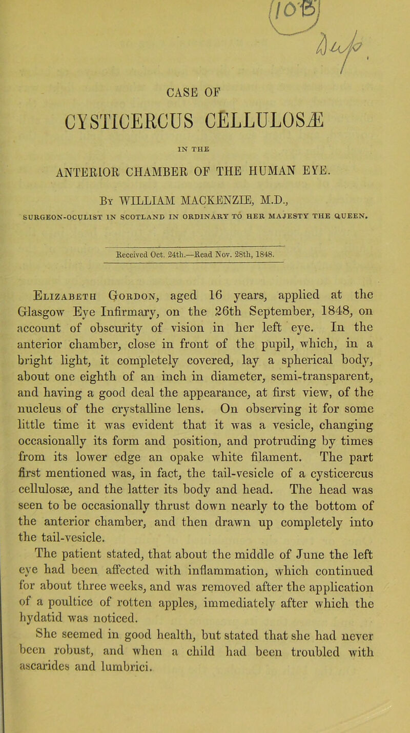 CASE OF CYSTICERCUS CELLULOSE IN THE ANTERIOR CHAMBER OF THE HUMAN EYE. By WILLIAM MACKENZIE, M.D., SURGEON-OCULIST IN SCOTLAND IN ORDINARY TO HER MAJESTY THE QUEEN. Received Oct. 24tli.—Read Nov. 28tli, 1848. Elizabeth Gordon, aged 16 years, applied at the Glasgow Eye Infirmary, on the 26th September, 1848, on account of obscurity of vision in her left eye. In the anterior chamber, close in front of the pupil, which, in a bright light, it completely covered, lay a spherical body, about one eighth of an inch in diameter, semi-transparent, and having a good deal the appearance, at first view, of the nucleus of the crystalline lens. On observing it for some little time it was evident that it was a vesicle, changing occasionally its form and position, and protruding by times from its lower edge an opake white filament. The part first mentioned was, in fact, the tail-vesicle of a cysticercus cellulosse, and the latter its body and head. The head was seen to be occasionally thrust down nearly to the bottom of the anterior chamber, and then drawn up completely into the tail-vesicle. The patient stated, that about the middle of June the left eye had been affected with inflammation, which continued for about three weeks, and was removed after the application of a poultice of rotten apples, immediately after which the hydatid was noticed. She seemed in good health, but stated that she had never been robust, and when a child had been troubled with ascarides and lumbrici.