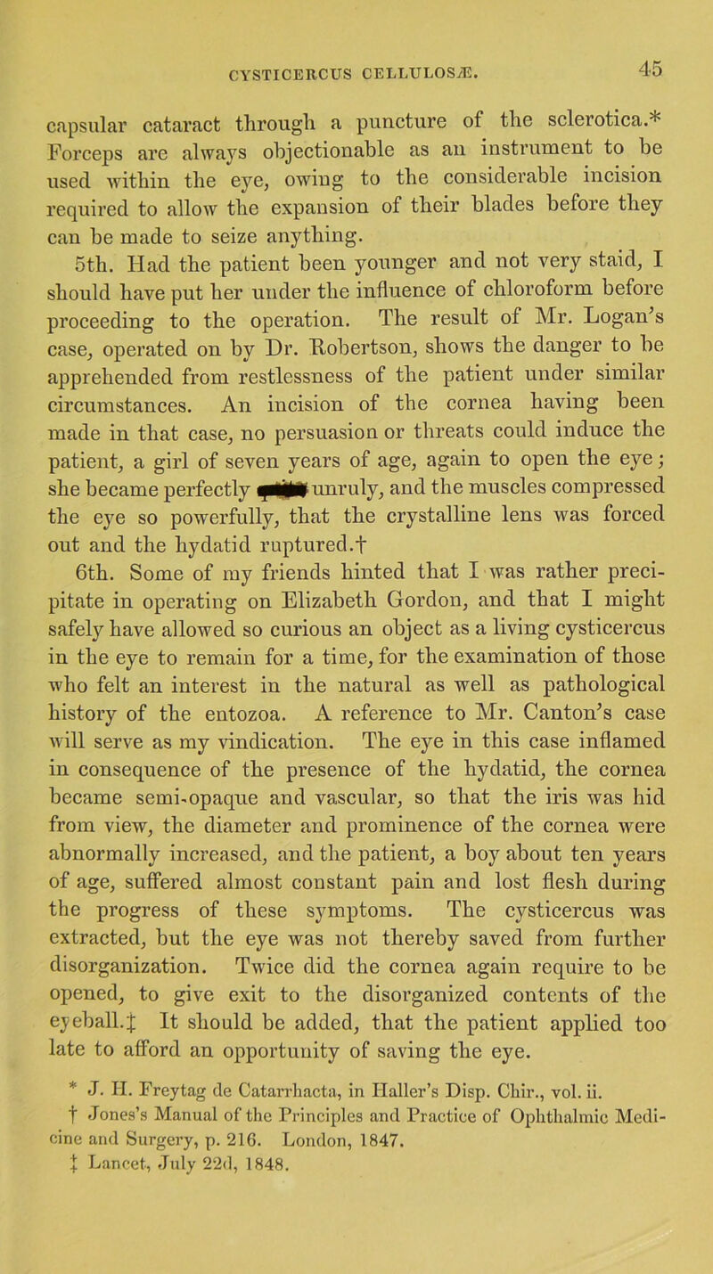 capsular cataract through a puncture of the sclerotica.* Forceps are always objectionable as an instrument to be used within the eye, owing to the considerable incision required to allow the expansion of their blades before they can be made to seize anything. 5th. Had the patient been younger and not very staid, I should have put her under the influence of chloroform before proceeding to the operation. The result of Mr. Logan’s case, operated on by Dr. Eobertson, shows the danger to be apprehended from restlessness of the patient under similar circumstances. An incision of the cornea having been made in that case, no persuasion or threats could induce the patient, a girl of seven years of age, again to open the eye; she became perfectly unruly, and the muscles compressed the eye so powerfully, that the crystalline lens was forced out and the hydatid ruptured.f 6th. Some of my friends hinted that I was rather preci- pitate in operating on Elizabeth Gordon, and that I might safely have allowed so curious an object as a living cysticercus in the eye to remain for a time, for the examination of those who felt an interest in the natural as well as pathological history of the entozoa. A reference to Mr. Canton’s case will serve as my vindication. The eye in this case inflamed in consequence of the presence of the hydatid, the cornea became semi-opaque and vascular, so that the iris was hid from view, the diameter and prominence of the cornea were abnormally increased, and the patient, a boy about ten years of age, suffered almost constant pain and lost flesh during the progress of these symptoms. The cysticercus was extracted, but the eye was not thereby saved from further disorganization. Twice did the cornea again require to be opened, to give exit to the disorganized contents of the eyeball.j; It should be added, that the patient applied too late to afford an opportunity of saving the eye. * J. H. Freytag de Catarrhacta, in Haller’s Disp. Chir., vol. ii. f Jones’s Manual of the Principles and Practice of Ophthalmic Medi- cine and Surgery, p. 216. London, 1847. \ Lancet, July 22d, 1848.