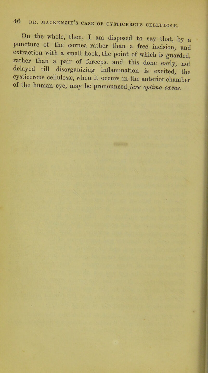 4G dr. Mackenzie’s case of cysticercus cellulose. On the whole, then, I am disposed to say that, by a puncture of the cornea rather than a free incision, and extraction with a small hook, the point of which is guarded, rather than a pair of forceps, and this done early, not delayed till disorganizing inflammation is excited,' the cysticercus cellulosse, when it occurs in the anterior chamber of the human eye, may be pronounced jure optimo casus.