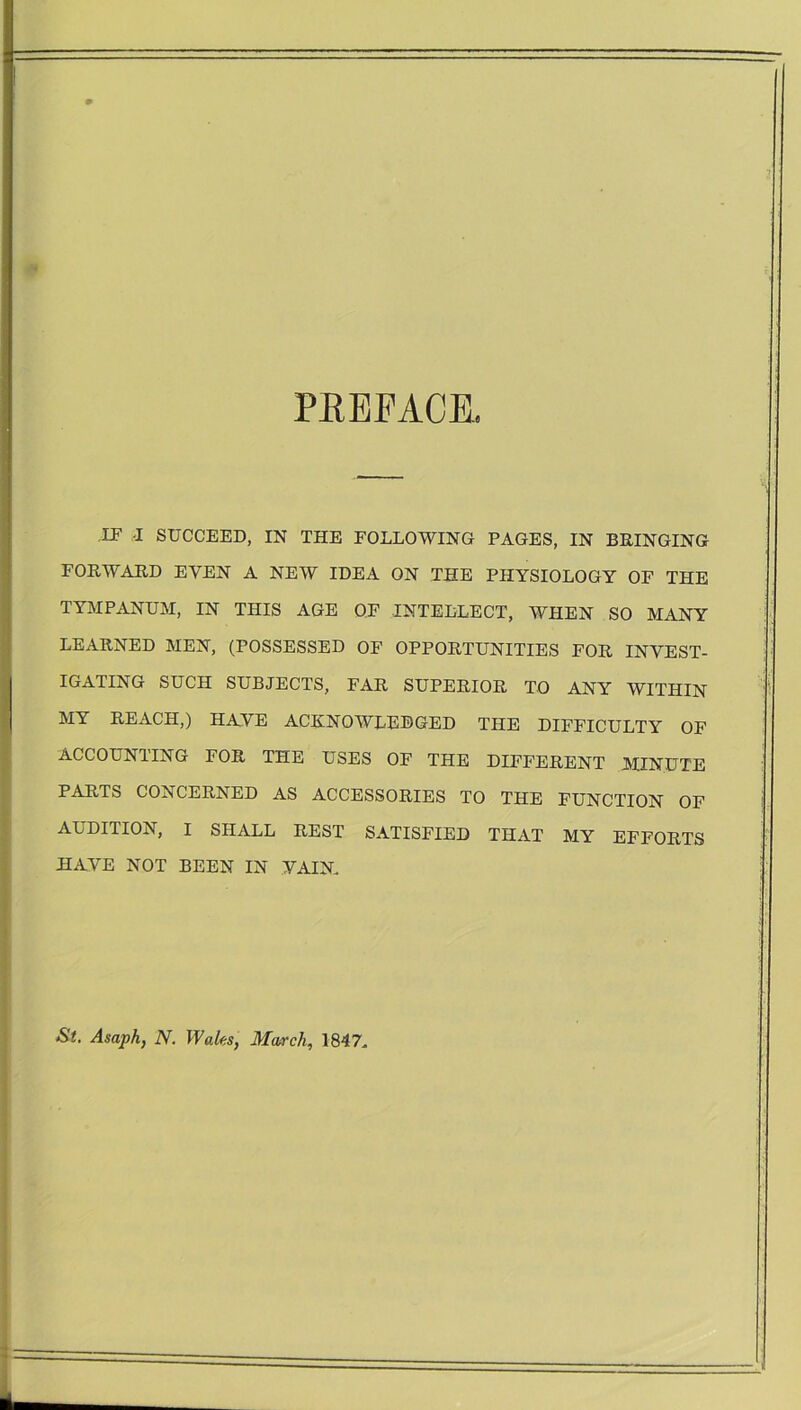 PREFACE IF I SUCCEED, IN THE FOLLOWING PAGES, IN BRINGING FORWARD EVEN A NEW IDEA ON THE PHYSIOLOGY OF THE TYMPANUM, IN THIS AGE OF INTELLECT, WHEN SO MANY LEARNED MEN, (POSSESSED OF OPPORTUNITIES FOR INVEST- IGATING SUCH SUBJECTS, FAR SUPERIOR TO ANY WITHIN MY REACH,) HAVE ACKNOWLEDGED THE DIFFICULTY OF AGCOUN1ING FOR THE USES OF THE DIFFERENT MINUTE PARTS CONCERNED AS ACCESSORIES TO THE FUNCTION OF AUDITION, I SHALL REST SATISFIED THAT MY EFFORTS HAVE NOT BEEN IN VAIN. St. Asaph, N. Wales, March, 1847.
