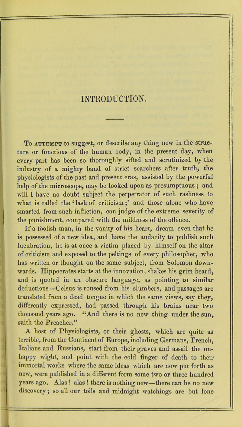 INTRODUCTION. To attempt to suggest, or describe any thing new in the struc- ture or functions of the human body, in the present day, when every part has been so thoroughly sifted and scrutinized by the industry of a mighty band of strict searchers after truth, the physiologists of the past and present eras, assisted by the powerful help of the microscope, may be looked upon as presumptuous ; and will I have no doubt subject the perpetrator of such rashness to what is called the e lash of criticism;’ and those alone who have smarted from such infliction, can judge of the extreme severity of the punishment, compared with the mildness of the offence. If a foolish man, in the vanity of his heart, dream even that he is possessed of a new idea, and have the audacity to publish such lucubration, he is at once a victim placed by himself on the altar of criticism and exposed to the peltings of every philosopher, who has written or thought on the same subject, from Solomon down- wards. Hippocrates starts at the innovation, shakes his grim beard, and is quoted in an obscure language, as pointing to similar deductions—Celsus is roused from his slumbers, and passages are translated from a dead tongue in which the same views, say they, differently expressed, had passed through his brains near two thousand years ago. “And there is no new thing under the sun, saith the Preacher.” A host of Physiologists, or their ghosts, which are quite as terrible, from the Continent of Europe, including Germans, French, Italians and Russians, start from their graves and assail the un- happy wight, and point with the cold finger of death to their immortal works where the same ideas which are now put forth as new, were published in a different form some two or three hundred years ago, Alas ! alas ! there is nothing new—there can be no new discovery; so all our toils and midnight watchings are but lone