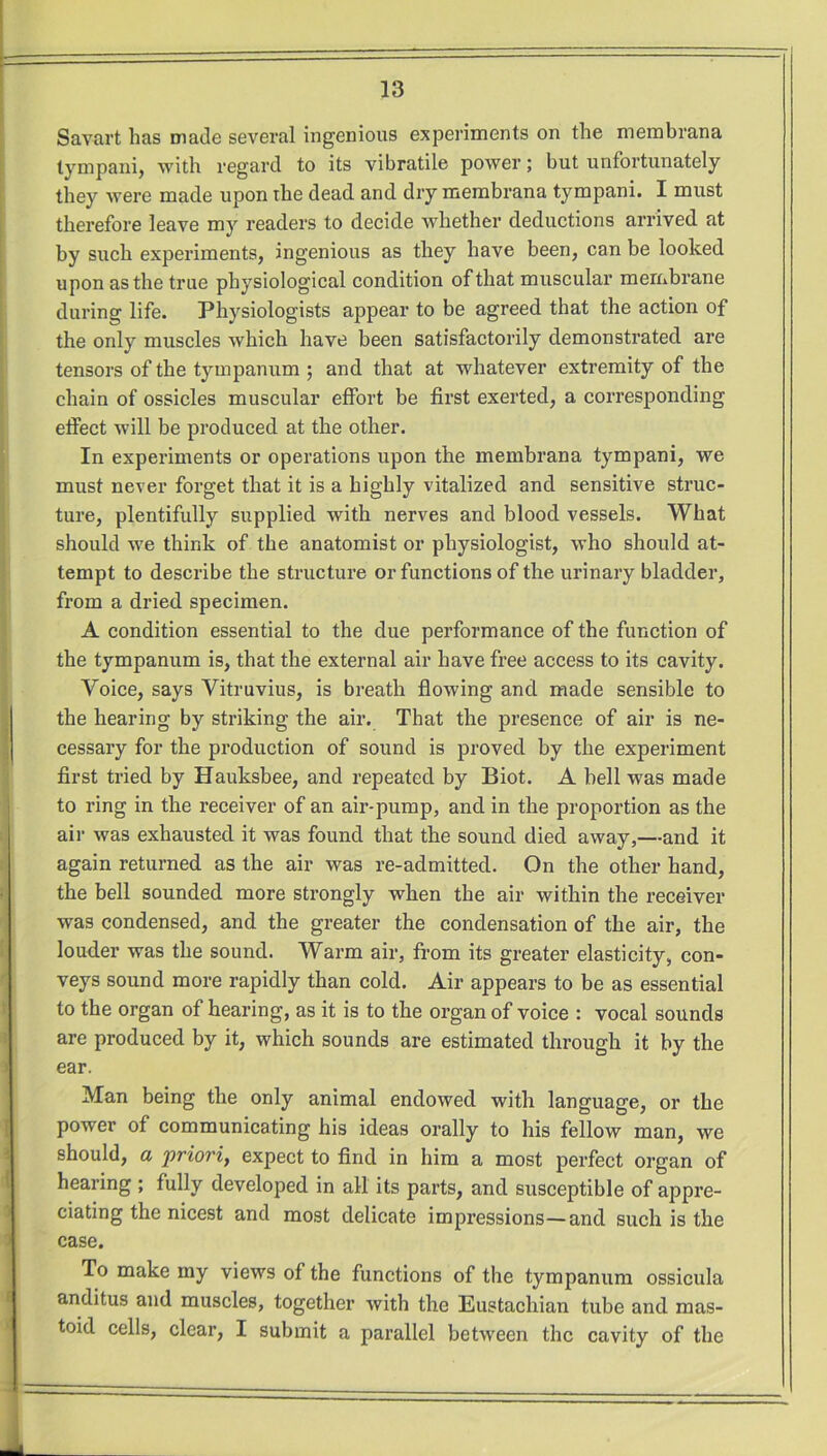 Savart has made several ingenious experiments on the membrana tympani, with regard to its vibratile power; but unfortunately they were made upon the dead and dry membrana tympani. I must therefore leave my readers to decide whether deductions arrived at by such experiments, ingenious as they have been, can be looked upon as the true physiological condition of that muscular membrane during life. Physiologists appear to be agreed that the action of the only muscles which have been satisfactorily demonstrated are tensors of the tympanum ; and that at whatever extremity of the chain of ossicles muscular effort be first exerted, a corresponding effect will be produced at the other. In experiments or operations upon the membrana tympani, we must never forget that it is a highly vitalized and sensitive struc- ture, plentifully supplied with nerves and blood vessels. What should we think of the anatomist or physiologist, who should at- tempt to describe the structure or functions of the urinary bladder, from a dried specimen. A condition essential to the due performance of the function of the tympanum is, that the external air have free access to its cavity. Voice, says Vitruvius, is breath flowing and made sensible to the hearing by striking the air. That the presence of air is ne- cessary for the production of sound is proved by the experiment first tried by Hauksbee, and repeated by Biot. A bell was made to ring in the receiver of an air-pump, and in the proportion as the air was exhausted it was found that the sound died away,—and it again returned as the air was re-admitted. On the other hand, the bell sounded more strongly when the air within the receiver was condensed, and the greater the condensation of the air, the louder was the sound. Warm air, from its greater elasticity, con- veys sound more rapidly than cold. Air appears to be as essential to the organ of hearing, as it is to the organ of voice : vocal sounds are produced by it, which sounds are estimated through it by the ear. Man being the only animal endowed with language, or the power of communicating his ideas orally to his fellow man, we should, a priori, expect to find in him a most perfect organ of hearing ; fully developed in all its parts, and susceptible of appre- ciating the nicest and most delicate impressions—and such is the case. To make my views of the functions of the tympanum ossicula anditus and muscles, together with the Eustachian tube and mas- toid cells, clear, I submit a parallel between the cavity of the
