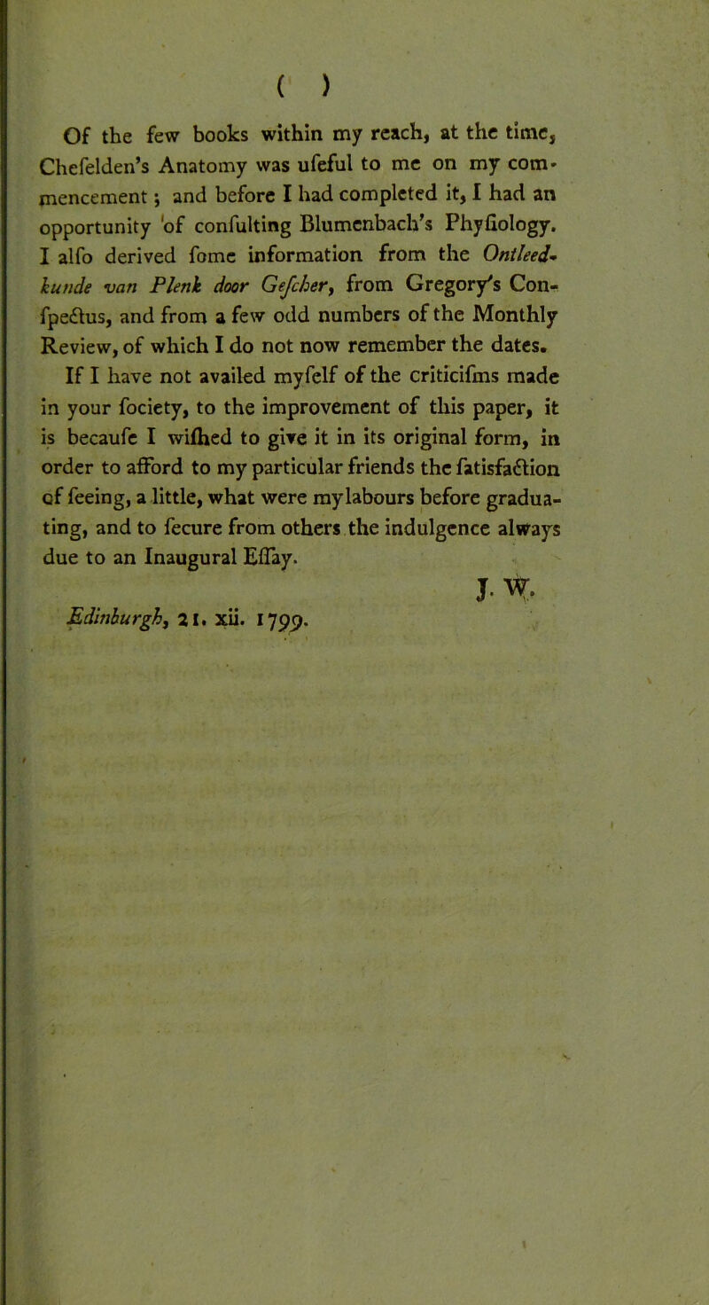 ( ) Of the few books within my reach, at the time, Chefelden’s Anatomy was ufeful to me on my com- mencement; and before I had completed it, I had an opportunity 'of confuting Blumenbach’s Phyfiology. I alfo derived fome information from the Ontleed- kunde van Plenlt door Gefcher, from Gregory's Con- fpedtus, and from a few odd numbers of the Monthly Review, of which I do not now remember the dates. If I have not availed myfelf of the criticifms made in your fociety, to the improvement of this paper, it is becaufe I wifhed to give it in its original form, in order to afford to my particular friends the fatisfadtion of feeing, a little, what were my labours before gradua- ting, and to fecure from others the indulgence always due to an Inaugural EfTay. J. W. Edinburgh, 21. xii. 1799. «