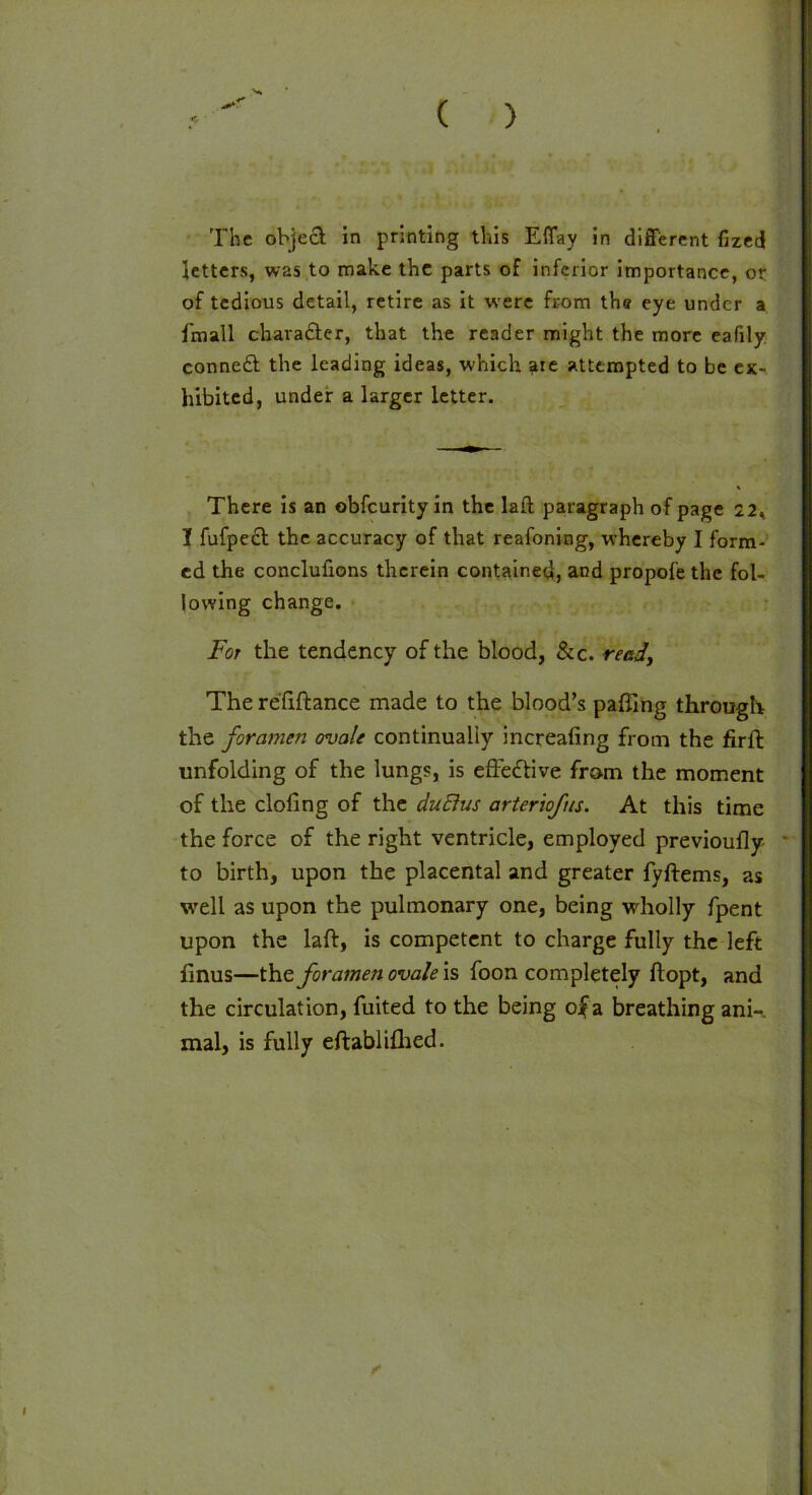 ( ) The object; in printing this Eflay in different fized letters, was to make the parts of inferior importance, or of tedious detail, retire as it were from the eye under a fmall chara&er, that the reader might the more eafily conned the leading ideas, which ate attempted to be ex- hibited, under a larger letter. There is an obfeurity in the lafl paragraph of page 22, I fufped the accuracy of that reafoning, whereby I form- ed the conclufions therein contained, and propofe the fol- lowing change. For the tendency of the blood, &c. read, The refiftance made to the blood’s palling through the foramen ovale continually increafing from the firft unfolding of the lungs, is effective from the moment of the doling of the duElus arteriofis. At this time the force of the right ventricle, employed previoully to birth, upon the placental and greater fyftems, as well as upon the pulmonary one, being wholly fpent upon the laft, is competent to charge fully the left finus—the foramen ovale \s foon completely flopt, and the circulation, fuited to the being o|a breathing ani-. mal, is fully eftablilhed. ✓