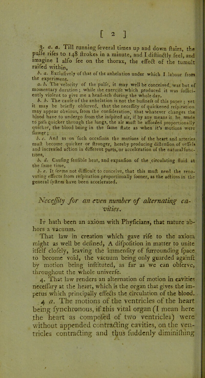 3- a. a. Till running feveral times up and down flairs, the pulfe rifes to 148 ftrok.es in a minute, and I diainftly feel, and imagine I alfo fee on the thorax, the effedl of the tumult raifed within, b. a. Exclufivelj of that of the anhelation under which I labour from the experiment. a. b. The velocity of the pulfe, it may well be conceived, was but of momentary duration ; while lhe exercife which produced it was fuffici- ently violent to give me a head-ach during the whole day. b. b. The caufe of the anhelation is not the bufinefs of this paper ; yet it may be briefly obferved, that the neceffity of quickened refpiration may appear obvious, from the confideration, that whatever changes the blood have to undergo from the infpired air, if by any means it be made to pafs quicker through the lungs, the air muft be afforded proportionally quicker, the blood being in the fame ftate as when it’s motions were flower; b. c. And as on fuch occafions the motions of the heart and arteries mult become quicker or ftronger, hereby producing diftenfion of veffels and increafed adtion in different parts, or acceleration of the natural func- tions, b. d. Caufing fenlible heat, and expanfion of the circulating fluid at the fame time, b. e. It feems not difficult to conceive, that this mud need the reno- vating effects from refpiration proportionally fooner, as the adtionsin the general fyftem have been accelerated. Necejfity for an even number of alternating ca- vities. It bath been an axiom with Phyficians, that nature ab- hors a vacuum. That law in creation which gave rife to the axiom might as well be defined, A difpofition in matter to unite itfelf clofely, leaving the immenfity of furrounding fpace to become void, the vacuum being only guarded againfl: by motion being inftituted, as far as we can obferve, throughout the whole univerfe. 4. That law renders an alternation of motion in cavities necelfary at the heart, which is the organ that gives the im- petus which principally effects the circulation of the blood. 4 a. The motions of the ventricles of the heart being lynchronous, if this vital organ (I mean here the heart as compofed of two ventricles) were without appended contrafling cavities, on the ven- tricles contracting and thus fuddcnly dimini filing