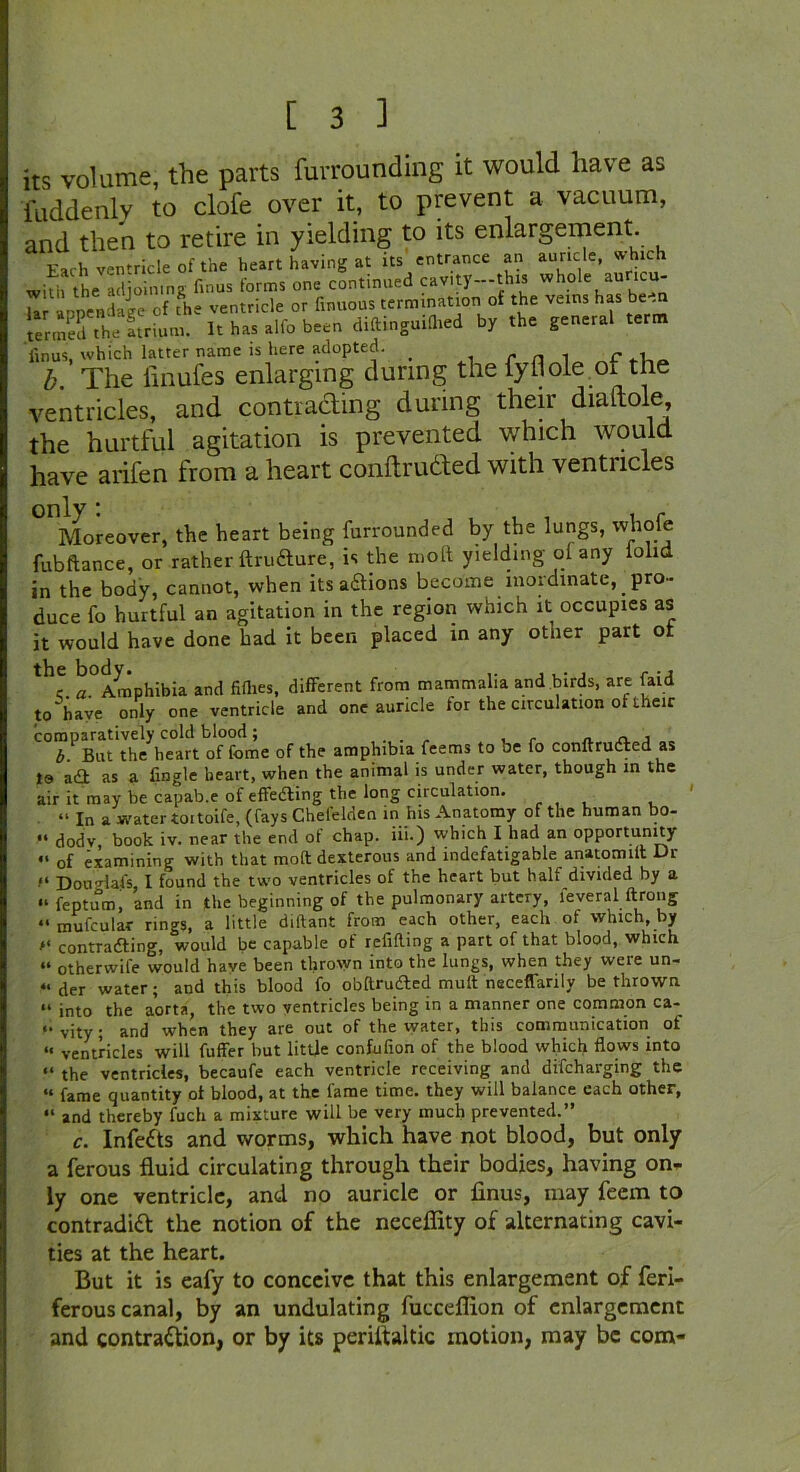 its volume, the parts furrounding it would have as fuddenly to clofe over it, to prevent a vacuum, and then to retire in yielding to its enlargement. Each ventricle of the heart having at ns entrance an auricle, w hich with the adjoining fmus forms one continued cavity—this whole auncu- U Ippendage of the ventricle or finuous termination of the veins has been termed the Itrium. It has alfo been diftinguilhed by the general term iinus, which latter name is here adopted. _ . r n ^ C b. The iinufes enlarging during the fyfiole of the ventricles, and contracting during their dialtole the hurtful agitation is prevented which would have arifen from a heart conftruaed with ventricles Moreover, the heart being furrounded by the lungs, whole fubftance, or rather ItruCture, is the molt yielding ol any lolid in the body, cannot, when its a&ions become inordinate, _ pro- duce fo hurtful an agitation in the region which it occupies as it would have done had it been placed in any other part of th<. ^Amphibia and fillies, different from mammalia and birds, are (aid to have only one ventricle and one auricle tor the circulation ot their comparatively cold blood; , - „ „ , „ b But the heart of feme of the amphibia feems to be fo conftructed as to a£t as a fingle heart, when the animal is under water, though in the air it may be capab.e of effecting the long circulation. “ In a water toitoife, (fays Chel'elden in his Anatomy of the human bo- “ dodv book iv. near the end of chap, iii.) which I had an opportunity of examining with that molt dexterous and indefatigable anatomilt Dr Dou'Hal's, I found the two ventricles of the heart but half divided by a “ feptum, and in the beginning of the pulmonary artery, leveral ftrong “ mufcular rings, a little diftant from each other, each of which, by contradling, would be capable of refilling a part of that blood, which “ otherwife would have been thrown into the lungs, when they were un- « der water; and this blood fo obfirudted mult neceffarily be thrown “ into the aorta, the two ventricles being in a manner one common ca- ‘•vity; and when they are out of the water, this communication of “ ventricles will fuffer but little confufion of the blood which flows into “ the ventricles, becaufe each ventricle receiving and difeharging the “ fame quantity ot blood, at the fame time, they will balance each other, “ and thereby fuch a mixture will be very much prevented.” c. InfeCts and worms, which have not blood, but only a ferous fluid circulating through their bodies, having on- ly one ventricle, and no auricle or finus, may feem to contradict the notion of the neceffity of alternating cavi- ties at the heart. But it is eafy to conceive that this enlargement of feri- ferous canal, by an undulating fucceflion of enlargement and contraction, or by its periitaltic motion, may be com-