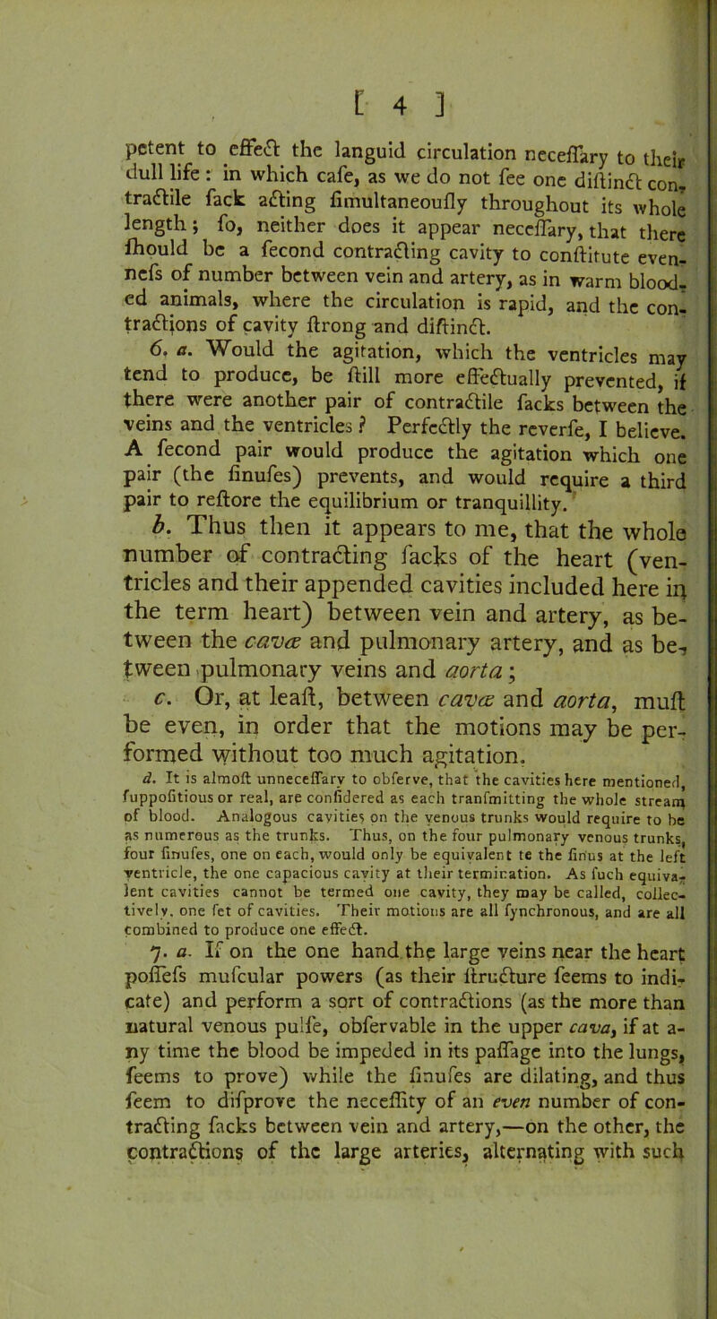 pctent to effect the languid circulation neceflary to their dull life : in which cafe, as we do not fee one diftinCt con- tractile fack aCting fimultaneoufly throughout its whole length; fo, neither does it appear neceflary, that there Ihould be a fecond contracting cavity to conftitute even- nefs of number between vein and artery, as in warm blood- ed animals, where the circulation is rapid, and the con- tractions of cavity ftrong and diftinCt. 6. a. Would the agitation, which the ventricles may tend to produce, be ftill more effectually prevented, if there were another pair of contractile facks between the veins and the ventricles ? Perfectly the reverfe, I believe. A fecond pair would produce the agitation which one pair (the finufes) prevents, and would require a third pair to reftore the equilibrium or tranquillity. b. Thus then it appears to me, that the whole number of contracting lacks of the heart (ven- tricles and their appended cavities included here in the term heart) between vein and artery, as be- tween the cava and pulmonary artery, and as be-, tween pulmonary veins and aorta; c. Or, at lealt, between cava and aorta, mult be even, in order that the motions may be per- formed without too much agitation. d. It is almoft unneceffarv to obferve, that the cavities here mentioned, fuppofitious or real, are confidered as each tranfmitting the whole stream of blood. Analogous cavities on the venous trunks would require to be as numerous as the trunks. Thus, on the four pulmonary venous trunks, four finufes, one on each, would only be equivalent te the firius at the left ventricle, the one capacious cavity at their termination. As fuch equiva- lent cavities cannot be termed one cavity, they may be called, collec- tively. one fet of cavities. Their motions are all fynchronous, and are all combined to produce one effedl. 7. a. If on the one hand the large veins near the heart poflefs mufcular powers (as their ttruCture feems to indir cate) and perform a sort of contractions (as the more than natural venous pu'fe, obfervable in the upper cava, if at a- ny time the blood be impeded in its paflage into the lungs, feems to prove) while the finufes are dilating, and thus feem to difprove the neceffity of an even number of con- tracting facks between vein and artery,—on the other, the contractions of the large arteries, alternating with such