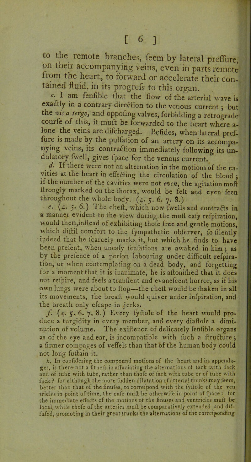 to the remote branches, feem by lateral preflure, on their accompanying veins, even in parts remote from the heart, to forward or accelerate their con- tained fluid, in its progrefs to this organ. c. I am fenfible that the flow of the arterial wave is exaftly in a contrary direction to the venous current; but the visa tergOy and oppofing valves, forbidding a retrograde courfe of this, it muft be forwarded to the heart where a- lone the veins are dii'charged. Befides, when lateral pref- lure is made by the pulfation of an artery on its accompa- nying veins, its contraction immediately following its un- dulatory fwell, gives fpace for the venous current. _ d- If there were not an alternation in the motions of the ca- vities at the heart in effecting the circulation of the blood j if the number of the cavities were not even, the agitation mod ftrongly marked on the thorax, would be felt and eycn feen throughout the whole body. (4. 5. 6, 7. 8.) e. (4. 5. 6.) The cheit, which now fwells and contraCls in a manner evident to the view during the moll eafy refpiration, would thcn,inltead of exhibiting thofe free and gentle motions, which dilfil comfort to the fympathetic obferver, fo lilently indeed that he icarcely marks it, but which he finds to have been prefent, when uneafy fenfations are awaked in him j as by the prefence of a perfon labouring under difficult refpira- tion, or when contemplating on a dead body, and forgetting for a moment that it is inanimate, he is afloniffied that it does not refpire, and feels atranfient and evanefeent horror, as if his own lungs were about to flop—the cheft would be ffiaken in all its movements, the bread: would quiver under infpiration, and the breath only efcape in jerks. f. (4. 5. 6. 7. 8.) Every fyflole of the heart would pro- duce a turgidity in every member, and every diaflole a dimi- nution of volume. The exiltence of delicately fenfible organs as of the eye and ear, is incompatible with fuch a ftructure j a firmer compages of veflels than that of the human body could not long fuftain it. A, In confideiing the compound motions of the heart and iis appenda- ges, is there not a fitnei's in aftbeiating the alternations of fack with fack anti of tube with tube, rather than thofe of fack with tube or of tube with lack ? for although the more fucklen dilatation of arterial trunks may feem, better than that of the finufes, tocorrefpond with the fyftole of the reu triclrs in point of time, the cafe muft be otherwife in point of fpace : for the immediate effcdls of the motions of the finuses and ventricles muft be local, while thofe of the arteries muft be comparatively extended and dif- lufed, promoting in their great trunks the alternations of the correfponihng