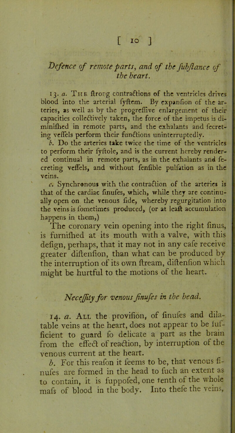[ 1° ] Defence of remote parts, and of the fubflance of the heart. 13. a. The flrong contractions of the ventricles drives blood into the arterial fyftem. By expanfion of the ar- teries, as well as by the progreffive enlargement of their capacities colleCtively taken, the force of the impetus is di- minilhcd in remote parts, and the exhalants and fecrct- ing veflels perform their functions uninterruptedly. b. Do the arteries take twice the time of the ventricles to perform their fyftole, and is the current hereby render- ed continual in remote parts, as in the exhalants and fe- creting veflels, and without fenfible pulfation as in the veins. c. Synchronous with the contraction of the arteries is that of the cardiac finufes, which, while they are continu- ally open on the venous fide, whereby regurgitation into the veins is l'ometimes produced, (or at leaft accumulation happens in them,) The coronary vein opening into the right finus, is furniftied at its mouth with a valve, with this defign, perhaps, that it may not in any cafe receive greater diftenfion, than what can be produced by the interruption of its own ftream, diftenfion which might be hurtful to the motions of the heart. Neceffity for venous fnufes in the head. 14. a. All the provifion, of finufes and dila- table veins at the heart, does not appear to be iul- ficient to guard fo delicate a part as the brain from the effeCt of reaction, by interruption of the venous current at the heart. h. For this reafon it feems to be, that venous fi- nufes are formed in the head to fuch an extent as to contain, it is fuppofed, one tenth of the whole mafs of blood in the body. Into thefe the veins.