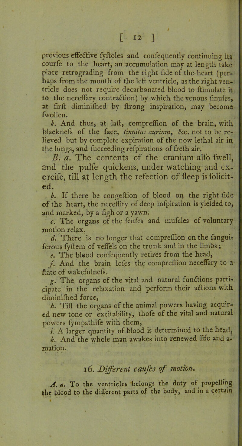 [ 13 ] / previous effe&ive fyftoles and confequcntly continuing its courfe to the heart, an accumulation may at length take place retrograding from the right fide of the heart (per- haps from the mouth of the left ventricle, as the right ven- tricle does not require decarbonated blood to ftimulate it to the neceffary contraction) by which the venous finufes, at firft diminifhed by firong inspiration, may become fwollen. k. And thus, at laft, compreflion of the brain, with blacknefs of the face, tinnitus aurinm, &c. not to be re-< lieved but by complete expiration of the now lethal air in the lungs, and fucceedingrefpirations of frefh air. B. a. The contents of the cranium alfo fwell, and the pulfe quickens, under watching and ex- ercife, till at length the refection of lleep is folicit- ed. b. If there be conge (lion of blood on the right fide of the heart, the neceffity of deep infpiration is yielded to, and marked, by a figh or a yawn: c. The organs of the fenfes and mufcles of voluntary motion relax. d. There is no longer that compreflion on the fangui- ferous fyftem of vefiels on the trunk and in the limbs; e. The bisod confequently retires from the head, f And the brain lofts the compreflion neceflary to a Hate of wakefulnefs. g. The organs of the vital and natural functions parti- cipate in the relaxation and perform their aCtions with diminifhed force, h. Till the organs of the animal powers having acquir- ed new tone or excitability, thofe of the vital and natural powers fympathife with them, i. A larger quantity of blood is determined to the head, k. And the whole man awakes into renewed life and a- mation. 16. Different caufes of motion. A. a. To the ventricles belongs the duty of propelling ^he blood to the different parts of the body, and in a certain