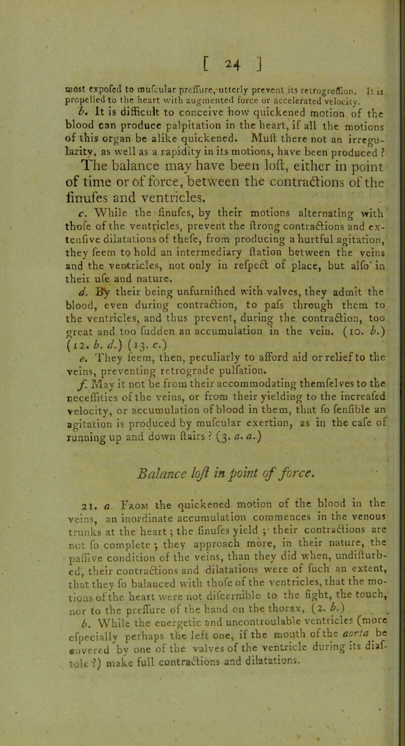 most expofcd to mufeular prefiure, utterly prevent its retrogreffion. It is propelled to the heart with augmented force or accelerated velocity. b. It is difficult to conceive how quickened motion of the blood can produce palpitation in the heart, if all the motions of this organ be alike quickened. Mud there not an irregu- larity, as well as a rapidity in its motions, have been produced ? The balance may have been loft, either in point of time or of force, between the contradions of the linufes and ventricles. c. While the linufes, by their motions alternating with thofe of the ventricles, prevent the llrong contradions and ex- tenfive dilatations of thefe, from producing a hurtful agitation, they feem to hold an intermediary ftation between the veins and the ventricles, not only in refped of place, but alfo' in their ufe and nature. d. By their being unfurniffied with valves, they admit the blood, even during contradion, to pafs through them to the ventricles, and thus prevent, during the contradion, too great and too fudden an accumulation in the vein. (io. Z>.) (12. b. d.) (13. c,) e. They feem, then, peculiarly to afford aid or relief to the veins, preventing retrograde pulfation. f. May it not be from their accommodating themfelves to the neceffities of the veins, or from their yielding to the increafed velocity, or accumulation of blood in them, that fo fenfible an agitation is produced by mufeular exertion, as in the cafe of running up and down Hairs ? (3. a. a.) Balance loft in point of force. 21. a Faow the quickened motion of the blood in the veins, an inordinate accumulation commences in the venous trunks at the heart; the finufes yield ; their contradions are not fo complete •, they approach more, in their nature, the paffive condition of the veins, than they did when, undifturb- ed, their contradions and dilatations were or fuch an extent, that they fo balanced with thofe of the ventricles, that the mo- tions of the heart were not diicernible to the fight, the touch, nor to the preffure of the hand on the thorax, (2. b.) b. While the energetic and uncontroulable ventricles (more cfpccially perhaps the left one, if the mouth of the aorta be covered by one of the valves of the ventricle during its diaf- tole ?) make full contradions and dilatations.