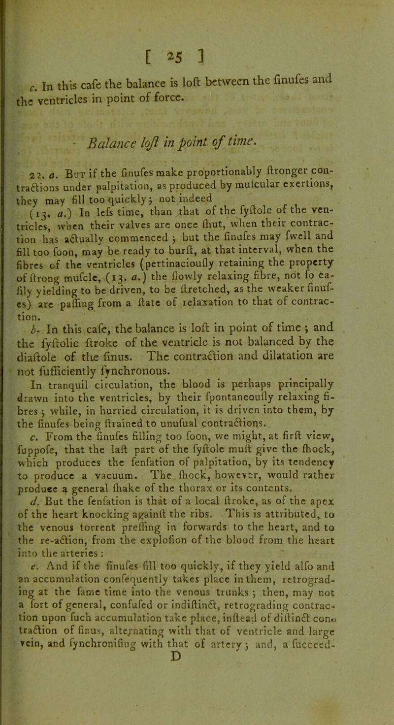 c. In this cafe the balance is loft between the finufes and the ventricles in point of force. • Balance lojl in point of time. 2 2. a. But if the linufes make proportionably ftronger con- tractions under palpitation, as produced by mutcular exertions, they may fill too quickly 5 not indeed (13. a.) In lefs time, than that of the fyftole of the ven- tricles, when their valves are once fhut, when their contrac- tion has aCIually commenced ; but the linufes may fwell and fill too foon, may be ready to burft, at that interval, when the fibres of the ventricles (pertinaciouily retaining the property of ftrong mufcle, (13. a.) the llowly relaxing fibre, not fo ea- lily yielding to be driven, to be llretched, as the weaker finuf- es) are palling from a Hate of relaxation to that of contrac- tion. b. In this cafe, the balance is loft in point of time ; and the fyftolic ftroke of the ventricle is not balanced by the diaftole of the linns. The contraction and dilatation are not fufficiently fynchronous. In tranquil circulation, the blood is perhaps principally drawn into the ventricles, by their fpontaneoully relaxing fi- bres j while, in hurried circulation, it is driven into them, by the linufes being drained to unufual contractions. c. From the linufes filling too foon, we might, at firft view, fuppofe, that the laif part of the fyftole mult give the Ihock, which produces the fenfation of palpitation, by its tendency to produce a vacuum. The Ihock, however, would rather produce 4 general {hake of the thorax or its contents. d. But the fenfation is that of a local ftroke, as of the apex of the heart knocking againft the ribs. This is attributed, to the venous torrent prefling in forwards to the heart, and to the re-aclion, from the cxplolion of the blood from the heart into the arteries : e. And if the linufes fill too quickly, if they yield alfo and an accumulation confequently takes place in them, retrograd- ing at the fame time into the venous trunks ; then, may not a fort of general, confufed or indiflinCt, retrograding contrac- tion upon fuch accumulation take place, inftead of diftinft con*i traflion of finus, alternating with that of ventricle and large vein, and fynchroniling with that of artery 5 and, a fucceed- D