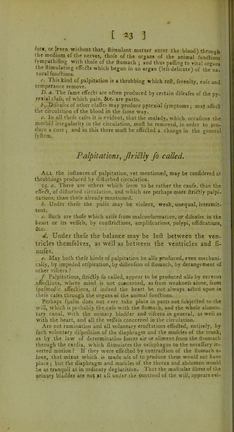 [ 23 3 for«, or [even without that, ftimulant matter enter the blood) through the medium ef the nerves, thofe of the organs of the animal fundtions fympathiling with thofe of the ftomach ; and thus palling to vital organs the ftimulating effects which begun in an organ (lefs delicate) of the na, tural functions. f. This kind of palpitation is a throbbing which reft, ferenity, eafe and temperance remove. D. a. The fame efTedts are often produced by ceitain difeafes of the py- rexial clafs, of which pain, Stc. are parts. Z>7 Difeafes of other clafles may produce pyrexial fymptoms; may affect the circulation of the blood in the fame way. c. In all thefe cafes it is evident, that the malady, which occafions the morbid irregularity in the circulation, mult be removed, in order to pro- duce a cure ; and in this there mult be effedted a change in the general fyftem. Palpitations, Jlriclly fo called. All the inftances of palpitation, yet mentioned, may be confidered at throbbings produced by difturbed circulation. 25. a. There are others which feem to be rather the caufe. than the effedt, of difturbed circulation, and which are perhaps more ftridtly palpi- tations, than thofe already mentioned. b. Under thefe the pulfe may be violent, weak, unequal, intermit- tent. c. Such are thofe which arile from malcont'ormation, or difeafes in the heart or its vefiels, by conftridtions, amplifications, polypi, offifications, Sec. d. Under thefe the balance may be loft between the ven- tricles themfelves, as well as between the ventricles and fi- nufes. e. May both thefe kinds of palpitation be alfo produced, even mechani- cally, by impeded relpiration, by diftenfion of ftomach, by derangement of other vifeera ? f'■ Palpitations, ftridtly fo called, appear to be produced alfo by nervous afiedtions, where mind is not concerned, as from vveaknefs alone, from ipafmodic affedtions, if indeed the heart be not always acted upon in thefe cafes through the organs ef the animal fundtions. Perhaps fpafm does not ever take place in parts not fubjedted to the will, which is probably the cafe with the ftomach, and the whole alimen- tary canal, with the urinary bladder and vifeera in general, as well as with the heart, and all the veffcls concerned in the circulation. Are not rumination and all voluntary erudtations effedted, entirely, by fuch voluntary difpofttion of the diaphragm and the mufeies of the trunk, as by the law of determination forces air or aliment from the ftromach through the cardia, which ftimuiates the oefophagus to the neceffary in- verted motion ? If they were effedted by contraction of the ftomach a- lone, that mixus which is made ufe of to produce them would not have place ; but the diaphragm and mufcles of the thorax and abdomen would be as tranquil as in ordinary deglutition. That the mufcular fibres of the urioary bladder are not »t all under the con.troul of the will, appears evi-