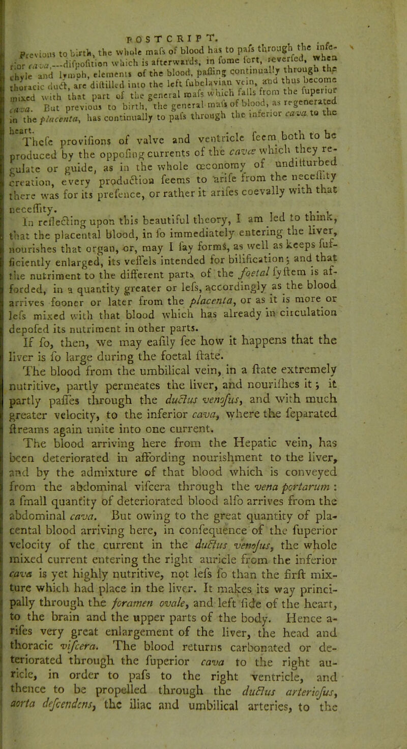 Previous to birth, the whole mafs of blood has to pafs through the * _c* dor^a-va,—difpofition which is afterwards, in fome iort. -^erfed wh a ehyie and lrmoh, elements of the blood, palling continually through th.e thoracic du<a, are diftilled into the left fubelavtan vein and thus become Sed with that part of the general mafs which falls from the fup.nor ,,r:a. But previous to birth, the general-mat* of blood, as regenerate in the placenta, has continually to pafs through the interior cava, to the Ut Thcle provifions of valve and ventricle, feetn both to be produced by the oppofing currents of the caves which they re- gulate or guide, as in the whole ceconomy of undilturbed creation, every production feems to arife from the necelhty there was for its prefence, or rather it arifes coevally with that neceflity. , . . In reflecting upon this beautiful theory, I am led to think, that the placental blood, in fo immediately entering the liver, nourishes that organ, or, may I lay forms, as well as keeps fuf- ficiently enlarged, its veflels intended lor bilification $ and that the nutriment to the different parts of the foetal iyitem is af- forded, in a quantity greater or lefs, accordingly as the blood arrives fooner or later from the placenta, or as it is more or lefs mixed with that blood which has already in circulation depofed its nutriment in other parts. If fo, then, we may eafily fee how it happens that the liver is fo large during the foetal ftate. The blood from the umbilical vein, in a ftate extremely nutritive, partly permeates the liver, and nourilhes it; it partly paftes through the ductus venofus, and with much greater velocity, to the inferior cava, where the feparated ftreams again unite into one current. The blood arriving here from the Hepatic vein, has been deteriorated in affording nourishment to the liver, and by the admixture of that blood which is conveyed from the abdominal vifeera through the vena poHarum : a fmall quantity of deteriorated blood alfo arrives from the abdominal cava. But owing to the great quantity of pla- cental blood arriving here, in confequence of the fuperior velocity of the current in the duEtus vemjus, the whole mixed current entering the right auricle from the inferior cava is yet highly nutritive, not lefs lo than the ftrft mix- ture which had place in the liver. It makes its way princi- pally through the foramen ovale, and left fide of the heart, to the brain and the upper parts of the body. Hence a- rifes very great enlargement of the liver, the head and thoracic vifeera. The blood returns carbonated or de- teriorated through the fuperior cava to the right au- ricle, in order to pafs to the right ventricle, and thence to be propelled through the duElus arteriefus, aorta defeendens, the iliac and umbilical arteries, to the