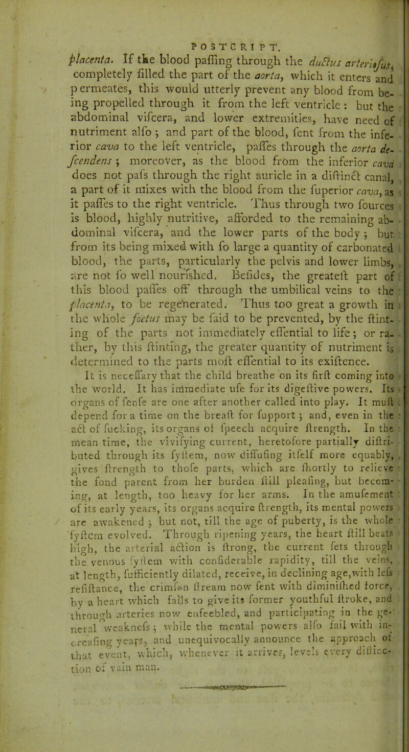 placenta. If tke blood parting through the duElus arteritfus completely filled the part of the aorta, which it enters and permeates, this would utterly prevent any blood from be- ing propelled through it from the left ventricle : but the abdominal vifcera, and lower extremities, have need of nutriment alfo ; and part of the blood, lent from the infe- rior cava to the left ventricle, partes through the aorta de- fcendens ; moreover, as the blood from the inferior cava does not pal's through the right auricle in a diftindt canal a part of it mixes with the blood from the rtiperior cava, as it partes to the right ventricle. Thus through two fources is blood, highly nutritive, afforded to the remaining ab- dominal vifcera, and the lower parts of the body ; but from its being mixed with fo large a quantity of carbonated blood, the parts, particularly the pelvis and lower limbs, are not fo well nourished. Betides, the greateft part of this blood partes oft' through the umbilical veins to the placenta, to be regenerated. Thus too great a growth in the whole foetus may be faid to be prevented, by the Hint- ing of the parts not immediately effential to life; or ra- ther, by this dinting, the greater quantity of nutriment is determined to the parts mull effential to its exiftence. It is neceffary that the child breathe on its firft coming into the world. It has iriimediate ufe for its digetlive powers. Its organs of fenfe are one after another called into play. It mull depend fora time on the bread for fupport ; and, even in the act of fucking, its organs ol fpeech acquire drength. In the mean time, the vivifying current, heretofore partially diftri- buted through its fyltem, now7 diffufing itfelf more equably, gives drength to tbofe parts, which are lhortly to relieve the fond parent from her burden dill pleallng, but becom- ing, at length, too heavy for her arms. In the amufement of its early years, its organs acquire drength, its mental powers are awakened ; but not, till the age of puberty, is the whole i’ydcra evolved. Through ripening years, the heart dill beats high, the arterial adlion is ftrong, the current fets through the venous fyfletn with confidcrable rapidity, till the veins, •at length, diffidently dilated, receive, in declining age,with lefs refidance, the crimftn ftream now7 fent with diminilhed force, by a heart which fails to give its former youthful ftroke, and through arteries now enfeebled, and participating in the ge- neral weakncl's; while the mental powers alfo fail with in- creafmg yeafs, and unequivocally announce the approach of that event, which, whenever it arrives, levels every ditlinc- tion 01 vain man.