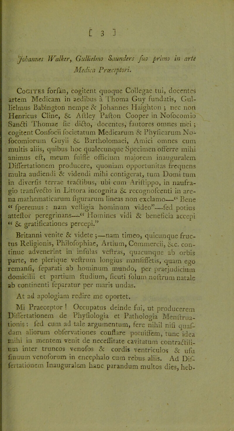 Johannes JValker, Gullielmo Saunders fuo primo in arte Medica Proectytori. Cogites forfan, cogitent quoque Collegae tui, docentes artcm Mcdicam in aedibus a Thoma Guy fundatis, Gul- liclmus Babington nempe Sc Johannes Haighton ; nec non Henricus Cline, & Aftley Pafton Cooper in Nofocomio Sanfti Thomae fic diclo, docentes, fautores omnes mei ; cogitent Confocii focietatum Medicariun & Phylicarum No- focomiorum Guyii &. Bartholomaei, Amici omnes cum multis aliis, quibus hoc qualecunque Specimen offerre mihi animus eft, meum fuifle officium majorem inauguralem Diftertationem producere, quoniam opporturiitas frcquens multa audiendi & videndi mihi contigerat, turn Domi turn in diverlls terrae tra£libus, ubi cum Ariftippo, in naufra- gio tranfvedto in Littora incognita &. recognofcenti in are- na mathematicarum figurarum lineas non exclamo—“ Bene “ fperemus : nam veftigia hominum video”—fed potius atteftor peregrinans—“ Homines vidi & benelicia accepi “ & gratificationes percepi.” Britanni venite & videte ;—nam timeo, quicunque fruc- tus Religionis, Philofophiac, Artium, Commercii, &.c. con- tinue advenerint in infulas veftras, quacunque ab orbis parte, ne plerique veftrum longius manfilTetis, quam ego remanfi, feparati ab hominum mundo, per praejudicimn domicilii et partium ftudium, ficuti folum noftrum natale ab continenti feparatur per maris undas. At ad apologiam redire me oportet. Mi Praeceptor ! Occupatus deinde fui, ut producerem Diftertationem de Phyfiologia et Pathologia Menftrua- tionis: led cum ad tale argumentum, fere nihil nifi quaf- dam aliorum oblervationes conflare potuiflem, tunc idea mihi in mentem venit de neceftirate cavitatum contradtili- um inter truncos venofos & cordis ventriculos & ufu ftnuum venoforum in encephalo cum rebus aliis. Ad Dif- iertationem Inauguralem hanc parandum multos dies, heb-