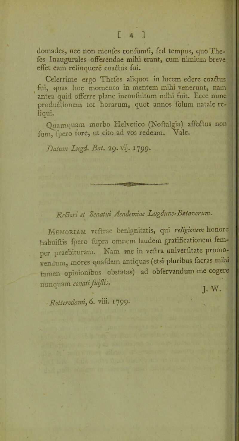 domades, nec non menfes confumfi, fed tempus, quoThe- fes Inaugurales offerendae mihi erant, cum nimiurn breve effet earn relinquere coaflus fui. Celerrime ergo Thefes aliquot in lucem edere coa&us fui, quas hoc momento in mentem mihi venerunt, nam antea quid offerre plane inconfultum mihi fuit. Ecce nunc produefionem tot horarum, quot annos folum natale re- liqui. Quamquam morbo Helvetico (Noflalgia) afFettus non fum/fpero fore, ut cito ad vos redeam. Vale. Datum Lugd. Bat. 29. vij. 1799. ReBori et Senatui Academiae Lugdunc-Betavorum. % Memoriam veferae benignitatis, qui religionem honors habuihis fpero fupra omnem laudem gratificationem fem- per praebituram. Nam me in veftra univerfitate promo- vendum, mores quafdam antiquas (etsi pluribus facras mihi tamen opinionibus obstatas) ad obfervandum me cogere nunquam conatifmjlis. Rotttrodcimy6. viii. 1799’