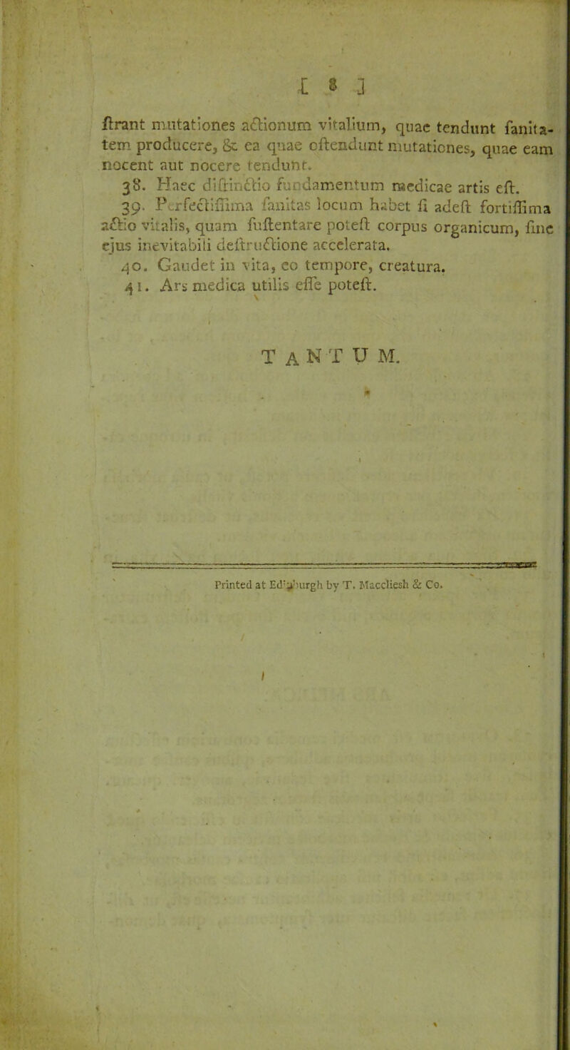 ftrant nuitationes attionum vitalium, quae tendunt fanita- tem producere, & ea quae oftendunt mutationes, quae earn nocent aut nocere tendunt. 38. Haec difirindtio fundamentum nucdicae artis eft. 39. P rfectifTnna fanitas locum habet 11 adeft fortiflima aftio vitalis, quam fuftentare poteft corpus organicum, fine ejus inevitabili deftruftione accelerata. 40. Gaudet in vita, co tempore, creatura. 41. Ars medica utilis effe poteft. TaNTUM. Printed at Ed'^jurgh by T. Macdiesh & Co. /