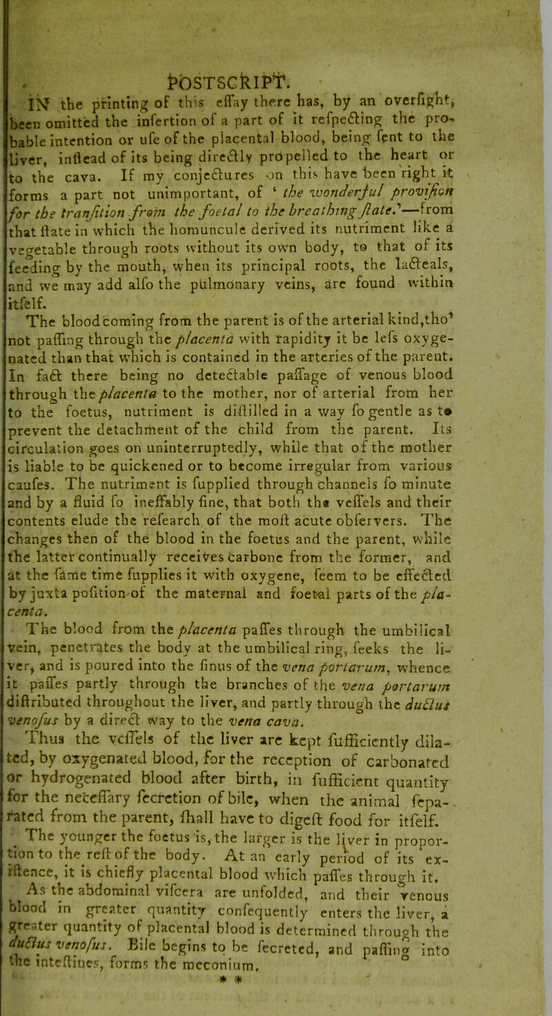 1?0STSCklPT\ IN the printing of this effay there has, by an overfight, been omitted the infertion of a part of it refpe&ing the pro- bable intention or life of the placental blood, being fpnt to the liver, inflead of its being diretffly propelled to the heart or to the cava. If my conjectures on this have been right it forms a part not unimportant, of ‘ the wonderful provifon for the tranjition from the foetal to the breathing fate.'—from that ilate in which the homuncule derived its nutriment like a vegetable through roots without its own body, to that of its feeding by the mouth, when its principal roots, the laCleals, and we may add all'o the pulmonary veins, are found within itfclf. The blood coming from the parent is of the arterial kind,tho’ not paffing through the placenta with rapidity it be lefs oxyge- nated than that which is contained in the arteries of the parent. In faft there being no detectable paffage of venous blood through the placenta to the mother, nor of arterial from her to the foetus, nutriment is diftilled in a way fo gentle as t» prevent the detachment of the child from the parent. Its circulation goes on uninterruptedly, while that of the mother is liable to be quickened or to become irregular from various caufes. The nutriment is fupplied through channels fo minute and by a fluid fo ineffably fine, that both the veffels and their contents elude the refearch of the molt acute obfervers. The changes then of the blood in the foetus and the parent, while the latter continually receivescarbone from the former, and at the fame time fupplies it with oxygene, feem to be effected by juxta pofition of the maternal and foet-al parts of the pla- centa. The blood from the placenta paffes through the umbilical vein, penetrates the body at the umbilical ring, feeks the li- ver, and is poured into the finus of the vena portarurn, whence it paffes partly through the branches of the vena portarurn diftributed throughout the liver, and partly through the duUus venofus by a direcl way to the vena cava. Thus the veffels of the liver are kept fufficiently dila- ted, by oxygenated blood, for the reception of carbonated or hydrogenated blood after birth, in fufficicnt quantity for the neceffary fecretion of bile, when the animal fepa- rated from the parent, {hall have to digeft food for itfelf. . The younger the foetus is, the larger is the liver in propor- tion to the^ reft of the body. At an early period of its ex- iftence, it is chiefly placental blood which paffes through it. As the abdominal vifcera are unfolded, and their Venous blooa in greater quantity confequently enters the liver, a greater quantity of placental blood is determined through the duttus venofus. Bile begins to be fecretcd, and pafling into the inteftiues, forms the meconium. * *