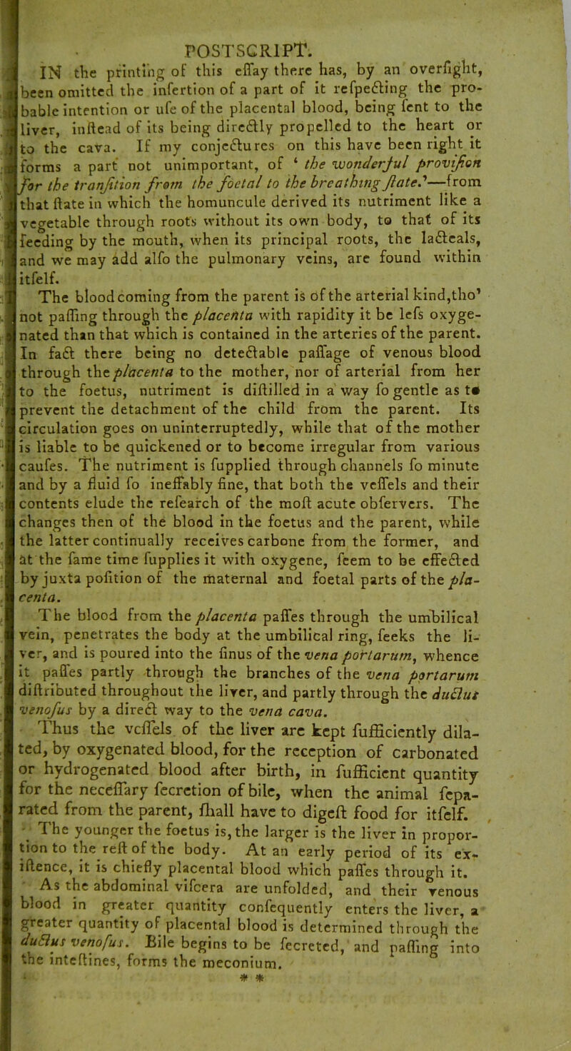 POSTSCRIPT. IN the printing of this effay there has, by an overfight, been omitted the infertion of a part of it refpetting the pro- bable intention or ufe of the placental blood, being fent to the liver, inftead of its being dircdtly propelled to the heart or to the cava. If my conjectures on this have been right it forms a part not unimportant, of * the wonderful provifen ror the tranjition from the foetal to the breathing fated—from that ftate in which the homuncule derived its nutriment like a vegetable through roots without its own body, to that of its feeding by the mouth, when its principal roots, the laCleals, and we may add alfo the pulmonary veins, are found within itfelf. The blood coming from the parent is of the arterial kind,tho’ not paffing through the placenta with rapidity it be lefs oxyge- nated than that which is contained in the arteries of the parent. In fa£l there being no detectable paffage of venous blood through the. placenta to the mother, nor of arterial from her to the foetus, nutriment is dillilled in a way fo gentle as t« prevent the detachment of the child from the parent. Its circulation goes on uninterruptedly, while that of the mother is liable to be quickened or to become irregular from various caufes. The nutriment is fupplied through channels fo minute and by a fluid fo ineffably fine, that both the veffels and their contents elude the refearch of the moft acute obfervers. The changes then of the blood in the foetus and the parent, while the latter continually receives carbone from the former, and at the fame time fupplies it with oxygene, feem to be effeCted by juxta pofition of the maternal and foetal parts of the pla- centa. The blood from the placenta paffes through the umbilical vein, penetrates the body at the umbilical ring, feeks the li- ver, and is poured into the finus of the vena portarum, whence it paffes partly through the branches of the vena portarum diflributed throughout the liver, and partly through the duttut venofus by a direCt way to the vena cava. Thus the vcflels of the liver arc kept fufficiently dila- ted, by oxygenated blood, for the reception of carbonated or hydrogenated blood after birth, in fufficient quantity for the neceflary fecrction of bile, when the animal fepa- rated from the parent, fhall have to digeft food for itfelf. The younger the foetus is, the larger is the liver in propor- tion to the reft of the body. At an early period of its ex- iftence, it is chiefly placental blood which paffes through it. As the abdominal vifeera are unfolded, and their venous blood in greater quantity confequently enters the liver, a greater quantity of placental blood is determined through the duSlus venofus. Bile begins to be fecreted, and patting into the inteftines, forms the meconium. * *