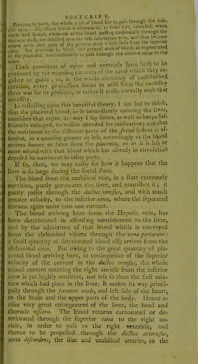 Previous to birth, the whole tr.afs of blood has to pats thrpu^ the infe- j iorr«^ —-difj:ofition which is afterwards, m fome fort, reverfed. wh n chvle and lymph, elements of the blood, palling continually through the tho lcic dud, ate diltilled into the left fubelayian vein and thus become SSST-M. .!.» part of ,h«gC»c,am»f.wSicb WUftom,: « f»l.=n« aiva. But previous to birth, the general mals of blood, as regenerate^ in the placenta, has continually to Pafs through the interior cava to ti. heTh«fe provilions of valve and ventricle feem both to be produced by the oppofing currents of the cav# which they re- gul.ue or guide j as, in the whole ceponomy of undifturbect creation, every production feems to arile from the neccdity there was for its prefence, or rather it anfes coevally with that neceffity. . , In relieving upon this beautiful theory, I am led to thinK, that the placental blood, in fo immediately entering the liver, nourishes that organ, or, may 1 lay forms, as well as keeps u ficiently enlarged, its veffels intended for bilification; and that the nutriment to the different parts of the foetal fy ftem is a  forded, in a quantity greater or lefs, accordingly as tne blo° arrives fooner or later from the placenta, or as it is lefs or more mixed with that blood which has already in circulation depofed its nutriment in other parts. If fo, then, we may eafily lee how it happens that the liver is fo large during the foetal hate. The blood from the umbilical vein, in a frate extremely nutritive, partly permeates the liver, and nourifhes it; it partly paffes through the dull us venofus, and with much greater velocity, to the inferior eava, where the feparated ftreams again unite into one current. The blood arriving here from the Hepatic vein, has been deteriorated in affording nourishment to the liver, and by the admixture of that blood which is conveyed from the abdominal vifeera through the vena portarum : a finall quantity of deteriorated blood alfp arrives from the abdominal cava. But owing to the great quantity cf pla- cental blood arriving here, in confequehce of the fuperior velocity of the current in the ducius venejus, the whole mixed current entering the right auricle from the inferior cava is yet highly nutritive, not lefs fo than the ftrff mix- ture which had place in the liver. It makes its way princi- pally through the foramen ovale, and left fide of the heart, to the brain and the upper parts of the body. Hence a- rifes very great enlargement of the liver, the head and thoracic vifeera. 'The blood returns carbonated or de- teriorated through the fuperior cava to the right au- ricle, in order to pafs to the right ventricle, and thence to be propelled through the dit flits arteriojus, aorta defeendens, the iliac and umbilical arteries, to the