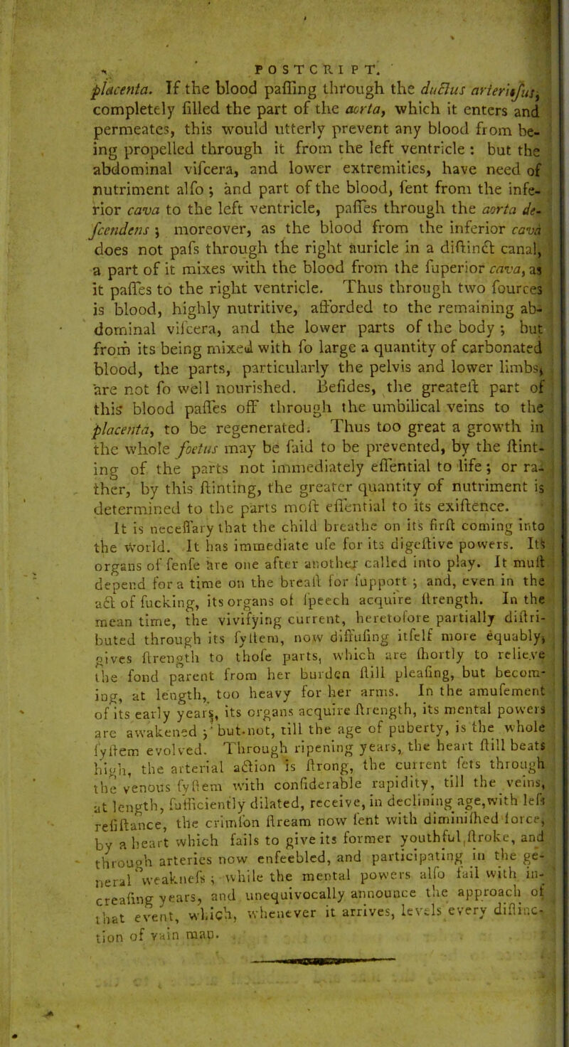 r POSTCRIP T. piicenta. If the blood palling through the duElus arierUJus-t completely filled the part of the aorta, which it enters and permeates, this would utterly prevent any blood from be- ' ing propelled through it from the left ventricle : but the abdominal vifeera, and lower extremities, have need of nutriment alfo ; and part of the blood, fent from the infe- rior cava to the left ventricle, pafies through the aorta d<- feendens j moreover, as the blood from the inferior cava does not pafs through the right auricle in a diffinft: canal, a part of it mixes with the blood from the fuperior cava, as it pafies to the right ventricle. Thus through two fources is blood, highly nutritive, afforded to the remaining ab- dominal vifeera, and the lower parts of the body ; hut from its being mixed with fo large a quantity of carbonated blood, the parts, particularly the pelvis and lower limbs* are not fo well nourished. Befides, the greateff part of this blood pafies off through the umbilical veins to the placenta, to be regenerated. Thus too great a growth in the whole foetus may be find to be prevented, by the Hint- ing of the parts not immediately eflential to life; or ra- ther, by this hinting, the greater quantity of nutriment is determined to the parts moll eflential to its exiftence. It is necefl’ary that the child breathe on its firft coming into the World. It has immediate ufe for its digeitive powers. It$ organs of fenfe are one after another called into play. It mull depend fora time on the breail for lupport ^ and, even in the aft of fucking, its organs of Ipeech acquire ilrength. In the mean time, the vivifying current, heretofore partially cliffri- buted through its fyltem, now diffufing itfelf more equably, gives Ilrength to thole parts, which are thortly to relieve the fond parent from her burden Hill pleafing, but becom- ing, at length, too heavy for her arms. In the amufement of its early year’s, its organs acquire Ilrength, its mental powers are awakened *?but.not, till the age of puberty, is the whole fytiem evolved. Through ripening years, the heart Hill beats high, the arterial aftion is ftrong, the current fets through the venous fyliem with confiderable rapidity, till the veins, at length, fu’fficiently dilated, receive, in declining age,with left refiftance, the criml'on ilream now fent with diminilhed force, by a heart which fails to give its former youthfufiflroke, and through arteries now enfeebled, and participating in the ge'- neral weakuefs * while the mental powers alfo tail with in- creafrng years, and unequivocally announce the approach of that event, which, whenever it arrives, levels every diflir.c- tion of vain naan. 1 !