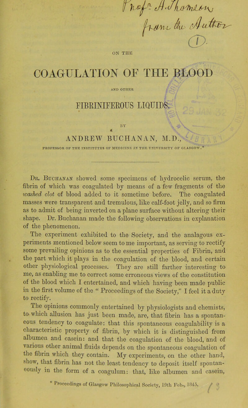 f h tH’Jk^tyfvviM\} ON THE COAGULATION OF THE BLOOD Dr. Buchanan showed some specimens of hydrocelic serum, the fibrin of which was coagulated by means of a few fragments of the icashed clot of blood added to it sometime before. The coagulated masses were transparent and tremulous, like calf-foot jelly, and so firm as to admit of being inverted on a plane surface without altering their shape. Dr. Buchanan made the following observations in explanation of the phenomenon. The experiment exhibited to the Society, and the analagous ex- periments mentioned below seem to me important, as serving to rectify some prevailing opinions as to the essential properties of Fibrin, and the part which it plays in the coagulation of the blood, and certain other physiological processes. They are still farther interesting to me, as enabling me to correct some erroneous views of the constitution of the blood which I entertained, and which having been made public in the first volume of the “ Proceedings of the Society,” I feel it a duty to rectify. The opinions commonly entertained by physiologists and chemists, to which allusion has just been made, are, that fibrin has a spontan- eous tendency to coagulate: that this spontaneous coagulability is a characteristic property of fibrin, by which it is distinguished from albumen and casein: and that the coagulation of the blood, and of various other animal fluids depends on the spontaneous coagulation of the fibrin which they contain. My experiments, on the other hand, show, that fibrin has not the least tendency to deposit itself spontan- eously in the form of a coagulum: that, like albumen and casein. riBRINIFEEOUS LIQUIDS. BY ANDREW BUCHANAN, M.D., PROFESSOR OP THE INSTITDTES OP MEDICINE IN THE UNIVERSITY OP GLASGOW.* Proceedings of Glasgow Philosophical Society, 19th Fob., 11M5.