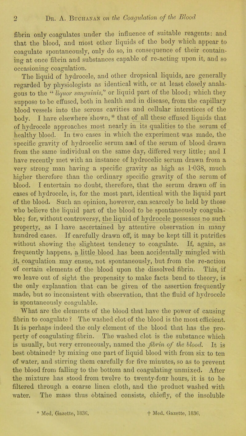 fibrin only coagulates under tlie influence of suitable reagents: and that the blood, and most other liquids of tho body which appear to coagulate spontaneously, only do so, in consequence of their contain- ing at once fibrin and substances capable of re-acting upon it, and so occasioning coagulation. The liquid of hydrocele, and other dropsical liquids, are generally regarded by physiologists as identical with, or at least closely anala- gous to the “ liquor sanguinis,'’ or liquid part of the blood; which they suppose to be effused, both in health and in disease, from the capillary blood vessels into the serous cavities and cellular interstices of the body. I have elsewhere'shown,* that of all these effused liquids that of hydrocele approaches most nearly in its qualities to the serum of healthy blood. In two cases in which the experiment was made, the specific gravity of hydrocelic serum and of the serum of blood drawn from the same individual on the same day, differed very little; and I have recently met with an instance of hydrocelic serum drawn from a very strong man having a specific gravity as high as 1-038, much higher therefore than the ordinary specific gravity of the serum of blood. I entertain no doubt, therefore, that the serum drawn off in cases of hydrocele, is, for the most part, identical with the liquid part of the blood. Such an opinion, however, can scarcely be held by those who believe the liquid part of the blood to be spontaneously coagula- ble; for, without controversy, the liquid of hydrocele possesses no such property, as I have ascertained by attentive observation in many hundred cases. If carefully drawn off, it may be kept till it putrifies without showing the slightest tendency to coagulate. If, again, as frequently happens, a little blood has been accidentally mingled with it, coagulation may ensue, not spontaneously, but from the re-action of certain elements of the blood upon the dissolved fibrin. This, if we leave out of sight the propensity to make facts bend to theory, is the only explanation that can be given of the assertion frequently made, but so inconsistent with observation, that the fluid of hydrocele is spontaneously coagulable. What arc the elements of the blood that have the power of causing fibrin to coagulate ? The washed clot of the blood is the most efficient. It is perhaps indeed the only element of the blood that has the pro- perty of coagulating fibrin. The washed clot is the substance which is usually, but very erroneously, named the fibrin of the blood. It is best obtainedt by mixing one part of liquid blood with from six to ten of water, and stirring them carefully for five minutes, so as to prevent the blood from falling to the bottom and coagulating unmixed. After the mixture has stood from twelve to twenty-four hours, it is to be filtered through a coarse linen cloth, and tho product washed with water. The mass thus obtained consists, chiefly, of the insoluble * Med. Gazette, 1830’. ■|- Med. Gazette, 183(i.