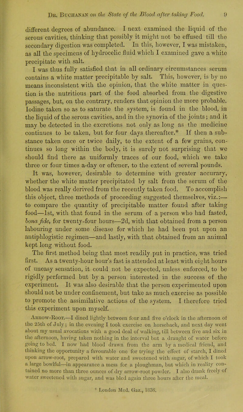 different degrees of abundance. I next examined the liquid of tlio serous cavities, thinking that possibly it miglit not be effused till tho secondary digestion was completed. In this, however, I was mistaken, as all the specimens of hydrocelic fluid which I examined gave a white precipitate with salt. I was thus fully satisfied that in all ordinary circumstances serum contains a white matter precipitahle by salt. This, however, is by no means inconsistent with tho opinion, that the white matter in ques- tion is the nutritious part of the food absorbed from the digestive passages, but, on the contrary, renders that opinion the more probable. Iodine taken so as to saturate the system, is found in the blood, in the liquid of the serous cavities, and in the synovia of the joints; and it may be detected in tho excretions not only as long as the medicine continues to be taken, but for four days thereafter.* If then a sub- stance taken once or twice daily, to the extent of a few grains, con- tinues so long within the body, it is surely not surprising that wo should find there as uniformly traces of our food, which we take three or four times a-day or oftener, to the extent of several pounds. It was, however, desirable to determine with greater accurary, whether the white matter precipitated by salt from the serum of tho blood was really derived from the recently taken food. To accomplish this object, three methods of proceeding suggested themselves, viz.:— to compare the quantity of precipitable matter found after taking food—1st, with that found in the serum of a person who had fasted, hona fide, for twenty-four hours—2d, with that obtained from a person labouring under some disease for which he had been put upon an antiphlogistic regimen—and lastly, with that obtained from an animal kept long without food. The first method being that most readily put in practice, was tried first. As a twenty-hour hour s fast is attended at least with eight hours of uneasy sensation, it could not bo expected, unless enforced, to be rigidly performed but by a person interested in the success of tho experiment. It was also desirable that the person experimented upon should not be under confinement, but take as much exercise as possible to promote tho assimilative actions of tho system. I therefore tried this experiment upon myself. Aurow-Root.—I dined lightly between four and five o’clock in the afternoon ot the 25th of July; in tho evening I took exercise on horseback, and next day wont about my usual avocations with a good deal of walking, till between five and six in tho afternoon, liaving taken nothing in the interval but a draught of water before going to bed. I now had blood drawn from tho arm by a medical friend, and thinking the opportunity a favourable one for trying tho elTect of starch, I dined upon arrow-root, prepared with water and sweetened with sugar, of which I took a large bowlful—in appearance a mess for a ploughman, but which in reality con- tained no more than three ounces of dry arrow-root powder. I also drank freely ol water sweetened with sugar, and was bled again three hours after tlic meal. r.umlon McJ. Gaz., lf!3G.