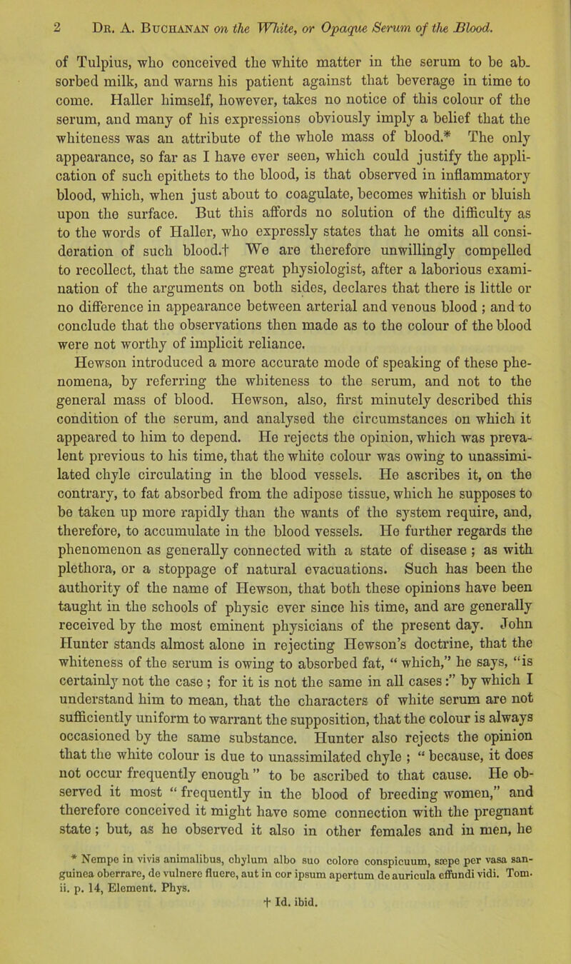 of Tulpius, who conceived the white matter in the serum to be ab- sorbed milk, and warns his patient against that beverage in time to come. Haller himself, however, takes no notice of this colour of the serum, and many of his expressions obviously imply a belief that the whiteness was an attribute of the whole mass of blood.* The only appearance, so far as I have ever seen, which could justify the appli- cation of such epithets to the blood, is that observed in inflammatory blood, which, when just about to coagulate, becomes whitish or bluish upon the surface. But this affords no solution of the difficulty as to the words of Haller, who expressly states that he omits all consi- deration of such blood.t We are therefore unwillingly compelled to recollect, that the same great physiologist, after a laborious exami- nation of the arguments on both sides, declares that there is little or no difference in appearance between arterial and venous blood ; and to conclude that the observations then made as to the colour of the blood were not worthy of implicit reliance. Hewson introduced a more accurate mode of speaking of these phe- nomena, by referring the whiteness to the serum, and not to the general mass of blood. Hewson, also, first minutely described this condition of the serum, and analysed the circumstances on which it appeared to him to depend. He rejects the opinion, which was preva- lent previous to his time, that the white colour was owing to unassimi- lated chyle circulating in the blood vessels. He ascribes it, on the contrary, to fat absorbed from the adipose tissue, which he supposes to be taken up more rapidly than the wants of the system require, and, therefore, to accumulate in the blood vessels. He further regards the phenomenon as generally connected with a state of disease ; as with plethora, or a stoppage of natural evacuations. Such has been the authority of the name of Hewson, that both these opinions have been taught in the schools of physic ever since his time, and are generally received by the most eminent physicians of the present day. John Hunter stands almost alone in rejecting Hewson’s doctrine, that the whiteness of the serum is owing to absorbed fat, “ which,” he says, “is certainly not the case ; for it is not the same in all casesby which I understand him to mean, that the characters of white serum are not sufficiently uniform to warrant the supposition, that the colour is always occasioned by the same substance. Hunter also rejects the opinion that the white colour is due to unassimilated chyle ; “ because, it does not occur frequently enough ” to be ascribed to that cause. He ob- served it most “ frequently in the blood of breeding women,” and therefore conceived it might have some connection with the pregnant state; but, as ho observed it also in other females and in men, he * Nempe in vivis animalibus, chyluni albo suo coloro conspicuum, sajpe per vasa san- guinea oberrare, de vulnere fluere, aut in cor ipsum apertum de auricula cffundi vidi. Tom. ii. p. 14, Element. Phys. + Id. ibid.