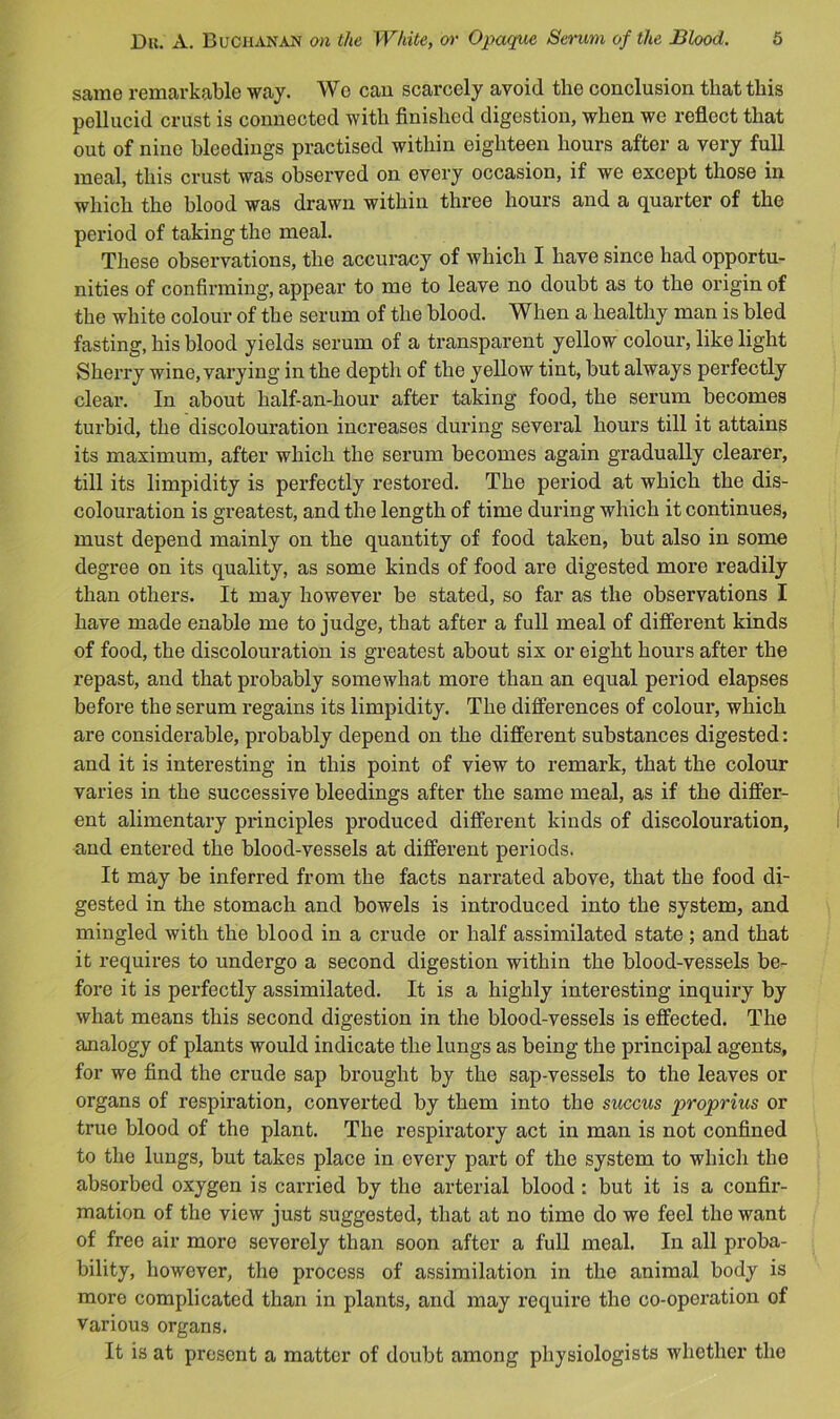 same remarkable way. Wo cau scarcely avoid the conclusion that this pellucid crust is connected with finished digestion, when we reflect that out of nine bleedings practised within eighteen hours after a very full meal, this crust was observed on every occasion, if we except those in which the blood was drawn within three hours and a quarter of the period of taking the meal. These observations, the accuracy of which I have since had opportu- nities of confii'ining, appear to me to leave no doubt as to the origin of the white colour of the serum of the blood. When a healthy man is bled fasting, his blood yields serum of a transparent yellow colour, like light Sherry wine, varying in the depth of the yellow tint, but always perfectly clear. In about half-an-hour after taking food, the serum becomes turbid, the discolouration increases during several hours till it attains its maximum, after which the serum becomes again gradually clearer, till its limpidity is perfectly restored. The period at which the dis- colouration is greatest, and the length of time during which it continues, must depend mainly on the quantity of food taken, but also in some degree on its quality, as some kinds of food are digested more readily than others. It may however be stated, so far as the observations I have made enable me to judge, that after a full meal of different kinds of food, the discolouration is greatest about six or eight hours after the repast, and that probably somewhat more than an equal period elapses before the serum regains its limpidity. The differences of colour, which are considerable, probably depend on the different substances digested; and it is interesting in this point of view to remark, that the colour varies in the successive bleedings after the same meal, as if the differ- ent alimentary principles produced different kinds of discolouration, and entered the blood-vessels at different periods. It may be inferred from the facts narrated above, that the food di- gested in the stomach and bowels is introduced into the system, and mingled with the blood in a crude or half assimilated state ; and that it requires to undergo a second digestion within the blood-vessels be- fore it is perfectly assimilated. It is a highly interesting inquiry by what means this second digestion in the blood-vessels is effected. The analogy of plants would indicate the lungs as being the principal agents, for we find the crude sap brought by the sap-vessels to the leaves or organs of respiration, converted by them into the succus proprius or true blood of the plant. The respiratory act in man is not confined to the lungs, but takes place in every part of the system to which the absorbed oxygen is carried by the arterial blood : but it is a confir- mation of the view just suggested, that at no time do we feel the want of free air more severely than soon after a full meal. In all proba- bility, however, the process of assimilation in the animal body is more complicated than in plants, and may require the co-operation of Various organs. It is at present a matter of doubt among physiologists whether the