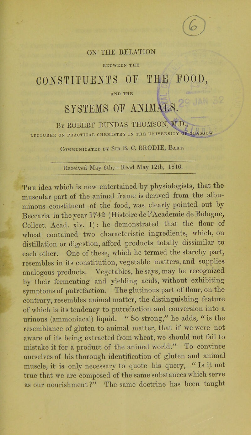 ON THE RELATION BETWEEN THE CONSTITUENTS OP THE POOD, AND THE SYSTEMS OP ANIMALS. By ROBERT BUND AS THOMSON'; MU., LECTURER ON PRACTICAL CHEMISTRY IN THE UNIVERSITY OF GLASGOW. Communicated by Sir B. C. BRODIE, Bart. Received May 6tli,—Read May 12th, 1846. 'The idea which is now entertained by physiologists, that the muscular part of the animal frame is derived from the albu- minous constituent of the food, was clearly pointed out by Beccaria in the year 1742 (Histoire de TAcademie de Bologne, Collect. Acad. xiv. 1) : he demonstrated that the flour of wheat contained two characteristic ingredients, which, on distillation or digestion, afford products totally dissimilar to each other. One of these, which he termed the starchy part, resembles in its constitution, vegetable matters, and supplies analogous products. Vegetables, he says, may be recognized by their fermenting and yielding acids, without exhibiting symptoms of putrefaction. The glutinous part of flour, on the contrary, resembles animal matter, the distinguishing feature of which is its tendency to putrefaction and conversion into a urinous (ammoniacal) liquid. “ So strong/’ he adds, “ is the resemblance of gluten to animal matter, that if we were not aware of its being extracted from wheat, we should not fail to mistake it for a product of the animal world.” To convince ourselves of his thorough identification of gluten and animal muscle, it is only necessary to quote his query, “ Is it not true that we are composed of the same substances which serve as our nourishment ?” The same doctrine has been taught