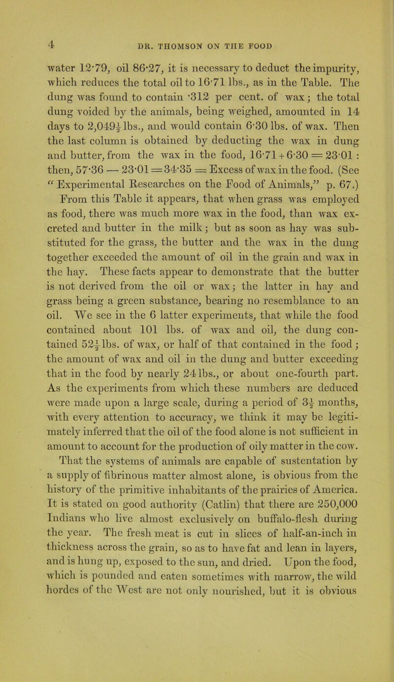 water 12-79, oil 86-27, it is necessary to deduct the impurity, which reduces the total oil to 16-71 lbs., as in the Table. The dung was found to contain *312 per cent, of wax; the total dung voided by the animals, being weighed, amounted in 14 days to 2,049|lbs., and would contain 6-30 lbs. of wax. Then the last column is obtained by deducting the wax in dung and butter, from the wax in the food, 16-71 + 6-30 = 23 01 : then, 57-36 — 23-01 =34-35 = Excess of wax in the food. (See “ Experimental Researches on the Food of Animals,” p. 67.) From this Table it appears, that when grass was employed as food, there was much more wax in the food, than wax ex- creted and butter in the milk; but as soon as hay was sub- stituted for the grass, the butter and the wax in the dung together exceeded the amount of oil in the grain and wax in the hay. These facts appear to demonstrate that the butter is not derived from the oil or wax; the latter in hay and grass being a green substance, bearing no resemblance to an oil. We see in the 6 latter experiments, that while the food contained about 101 lbs. of wax and oil, the dung con- tained 52^-lbs. of wax, or half of that contained in the food ; the amount of wax and oil in the dung and butter exceeding that in the food by nearly 24 lbs., or about one-fourth part. As the experiments from which these numbers are deduced were made upon a large scale, during a period of 3} months, with every attention to accuracy, we think it may be legiti- mately inferred that the oil of the food alone is not sufficient in amount to account for the production of oily matter in the cow. That the systems of animals are capable of sustentation by a supply of fibrinous matter almost alone, is obvious from the history of the primitive inhabitants of the prairies of America. It is stated on good authority (Catlin) that there are 250,000 Indians who live almost exclusively on buffalo-flesh during the year. The fresh meat is cut in slices of lialf-an-iuch in thickness across the grain, so as to have fat and lean in layers, and is hung up, exposed to the sun, and dried. Upon the food, which is pounded and eaten sometimes with marrow, the wild hordes of the West are not only nourished, but it is obvious
