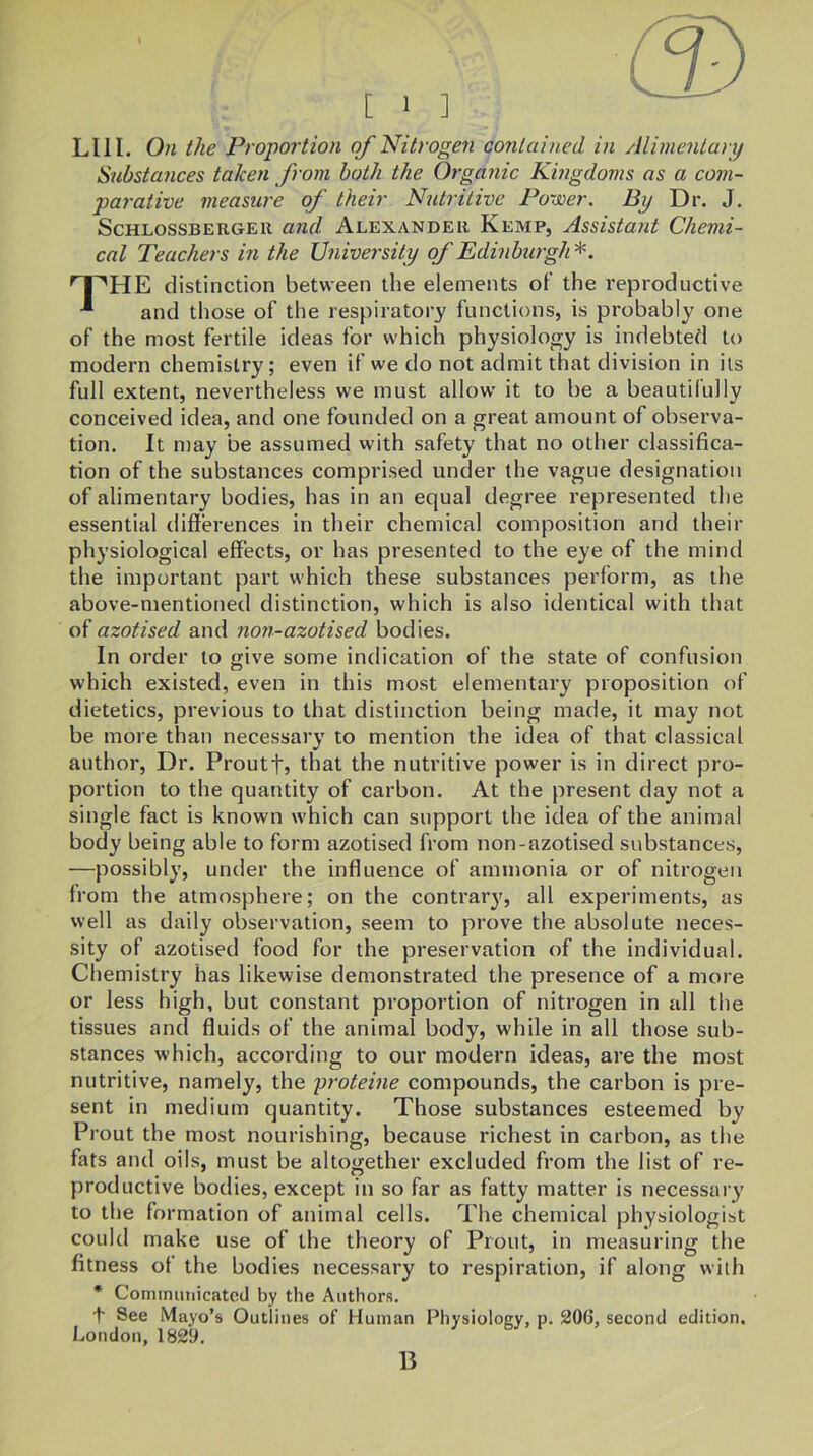 LIII. On the PropoTtion of Nitroge7i contained, in Alimentary Substances taken from both the Organic Kingdoms as a com- parative measure of their Nutritive Power. By Dr. J. ScHLossBERGER and Alexander Kemp, Assistant Chemi- cal Teachers in the University of Edinburgh^. ^HE distinction between the elements of the reproductive and those of the respiratory functions, is probably one of the most fertile ideas for which physiology is indebted to modern chemistry; even if we do not admit that division in its full extent, nevertheless we must allow it to be a beautifully conceived idea, and one founded on a great amount of observa- tion. It may be assumed with safety that no other classifica- tion of the substances comprised under the vague designation of alimentary bodies, has in an equal degree represented the essential differences in their chemical composition and their physiological effects, or has presented to the eye of the mind the important part which these substances perform, as the above-mentioned distinction, which is also identical with that of azotised and non-azotised bodies. In order to give some indication of the state of confusion which existed, even in this most elementary proposition of dietetics, previous to that distinction being made, it may not be more than necessary to mention the idea of that classical author. Dr. Proutf, that the nutritive power is in direct pro- portion to the quantity of carbon. At the present day not a single fact is known which can support the idea of the animal body being able to form azotised from non-azotised substances, —possibly, under the influence of ammonia or of nitrogen from the atmosphere; on the contrary, all experiments, as well as daily observation, seem to prove the absolute neces- sity of azotised food for the preservation of the individual. Chemistry has likewise demonstrated the presence of a more or less high, but constant proportion of nitrogen in all the tissues and fluids of the animal body, while in all those sub- stances which, according to our modern ideas, are the most nutritive, namely, the pi'oteine compounds, the carbon is pre- sent in medium quantity. Those substances esteemed by Prout the most nourishing, because richest in carbon, as the fats and oils, must be altogether excluded from the list of re- productive bodies, except in so far as fatty matter is necessary to the formation of animal cells. The chemical physiologist could make use of the theory of Prout, in measuring the fitness of the bodies necessary to respiration, if along with * Coniinunicatcd by the Authors. t See Mayo’s Outlines of Human Physiology, p. 206, second edition. London, 1829. B