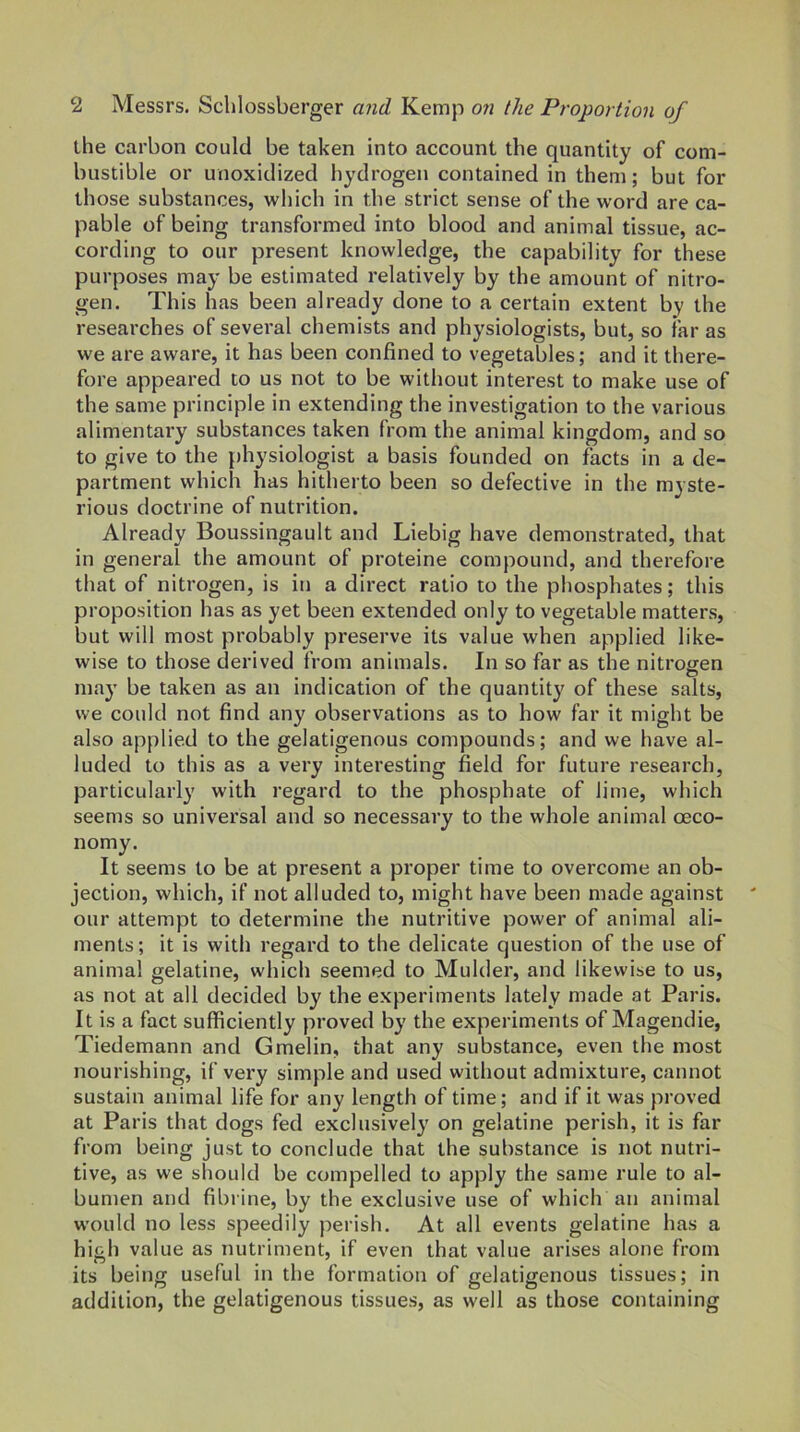 the carbon could be taken into account the quantity of com- bustible or unoxidized hydrogen contained in them; but for those substances, which in the strict sense of the word are ca- pable of being transformed into blood and animal tissue, ac- cording to our present knowledge, the capability for these purposes may be estimated relatively by the amount of nitro- gen. This has been already done to a certain extent by the researches of sevei’al chemists and physiologists, but, so far as we are aware, it has been confined to vegetables; and it there- fore appeared to us not to be without interest to make use of the same principle in extending the investigation to the various alimentary substances taken from the animal kingdom, and so to give to the physiologist a basis founded on facts in a de- partment which has hitherto been so defective in the myste- rious doctrine of nutrition. Already Boussingault and Liebig have demonstrated, that in general the amount of proteine compound, and therefore that of nitrogen, is in a direct ratio to the phosphates; this proposition has as yet been extended only to vegetable matters, but will most probably preserve its value when applied like- wise to those derived from animals. In so far as the nitrojren O may be taken as an indication of the quantity of these salts, we could not find any observations as to how far it might be also applied to the gelatigenous compounds; and we have al- luded to this as a very interesting field for future research, particularly with regard to the phosphate of lime, which seems so universal and so necessary to the whole animal oeco- nomy. It seems to be at present a proper time to overcome an ob- jection, which, if not alluded to, might have been made against our attempt to determine the nutritive power of animal ali- ments; it is with regard to the delicate question of the use of animal gelatine, which seemed to Mulder, and likewise to us, as not at all decided by the experiments lately made at Paris. It is a fact sufficiently proved by the experiments of Magendie, Tiedemann and Gmelin, that any substance, even the most nourishing, if very simple and used without admixture, cannot sustain animal life for any length of time; and if it was proved at Paris that dogs fed exclusively on gelatine perish, it is far from being just to conclude that the substance is not nutri- tive, as we should be compelled to apply the same rule to al- bumen and fibline, by the exclusive use of which an animal would no less speedily perish. At all events gelatine has a high value as nutriment, if even that value arises alone from its being useful in the formation of gelatigenous tissues; in addition, the gelatigenous tissues, as well as those containing