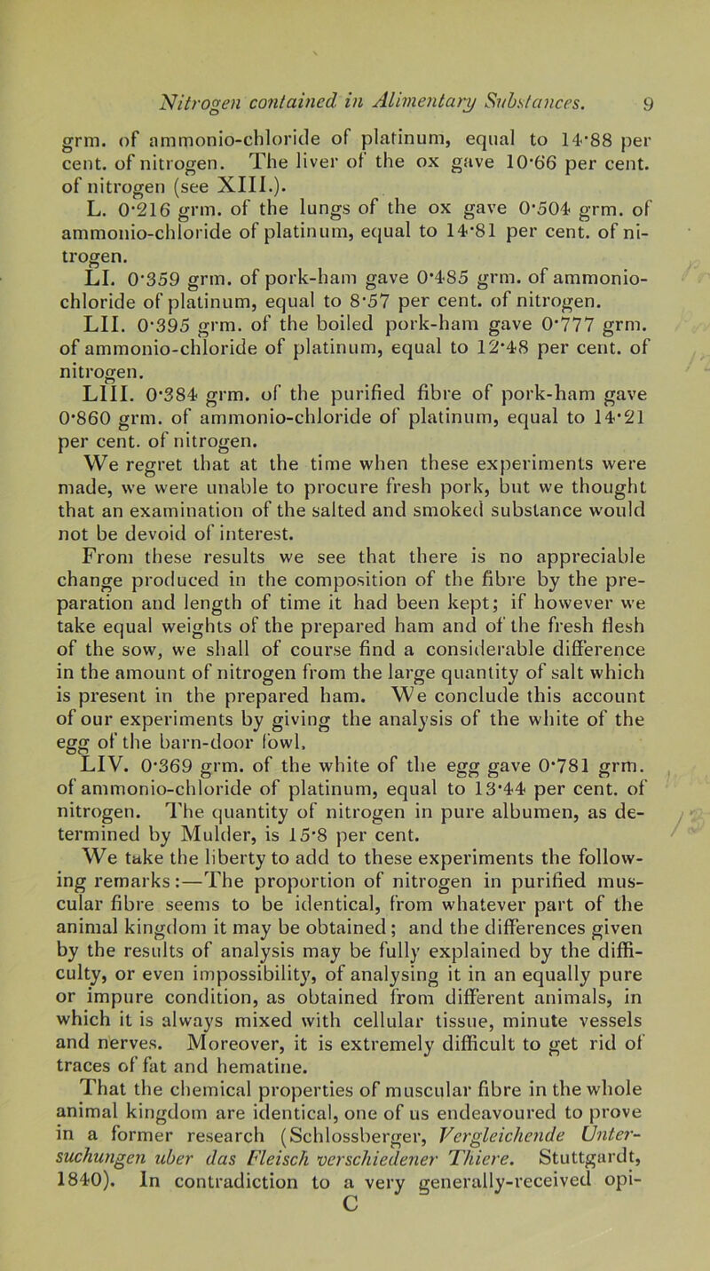 grm. of ammonio-chloride of platinum, equal to 14'88 per cent, of nitrogen. The liver of the ox gave 10'66 per cent, of nitrogen (see XIII.). L. 0-216 grm. of the lungs of the ox gave 0-504- grm. of ammonio-chloride of platinum, equal to 14-81 per cent, of ni- trogen. LI. 0-359 grm. of pork-ham gave 0*485 grm. of ammonio- chloride of platinum, equal to 8-57 per cent, of nitrogen. LII. 0-395 grm. of the boiled pork-ham gave 0-777 grm. of ammonio-chloride of platinum, equal to 12-48 per cent, of nitrogen. LlII. 0-384 grm. of the purified fibre of pork-ham gave 0-860 grm. of ammonio-chloride of platinum, equal to 14*21 per cent, of nitrogen. We regret that at the time when these experiments were made, we were unable to procure fresh pork, but we thought that an examination of the salted and smoked substance would not be devoid of interest. From these results we see that there is no appreciable change produced in the composition of the fibre by the pre- paration and length of time it had been kept; if however we take equal weights of the prepared ham and of the fresh flesh of the sow, we shall of course find a considerable difference in the amount of nitrogen from the large quantity of salt which is present in the prepared ham. We conclude this account of our experiments by giving the analysis of the white of the egg of the barn-door fowl. LIV. 0*369 grm. of the white of the egg gave 0*781 grm. of ammonio-chloride of platinum, equal to 13*44 per cent, of nitrogen. The quantity of nitrogen in pure albumen, as de- termined by Mulder, is 15*8 per cent. We take the liberty to add to these experiments the follow- ing remarks:—The proportion of nitrogen in purified mus- cular fibre seems to be identical, from whatever part of the animal kingdom it may be obtained; and the differences given by the results of analysis may be fully explained by the diffi- culty, or even impossibility, of analysing it in an equally pure or impure condition, as obtained from different animals, in which it is always mixed with cellular tissue, minute vessels and nerves. Moreover, it is extremely difficult to get rid of traces of fat and hematine. That the chemical properties of muscular fibre in the whole animal kingdom are identical, one of us endeavoured to prove in a former research (Schlossberger, Vergleichende (Jnter- suchungen uber das Fleisch verschiedener Thieve. Stuttgardt, 1840). In contradiction to a very generally-received opi- c