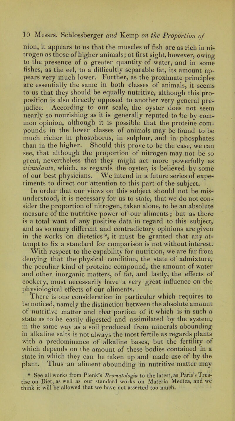 nion, it appears to us that the muscles of fish are as rich in ni- trogen as those of higher animals; at first sight, however, owing to the presence of a greater quantity of water, and in some fishes, as the eel, to a difficultly separable fat, its amount ap- pears very much lower. Further, as the proximate principles are essentially the same in both classes of animals, it seems to us that they should be equally nutritive, although this pro- position is also directly opposed to another very general pre- judice. According to our scale, the oyster does not seem nearly so nourishing as it is generally reputed to he by com- mon opinion, although it is possible that the proteine com- pounds in the lower classes of animals may be found to be much richer in phosphorus, in sulphur, and in phosphates than in the higher. Should this prove to be the case, we can see, that although the proportion of nitrogen may not be so great, nevertheless that they might act more powerfully as stimulants, which, as regards the oyster, is believed by some of our best physicians. We intend in a future series of expe- riments to direct our attention to this part of the subject. In order that our views on this subject should not be mis- understood, it is necessary for us to state, that we do not con- sider the proportion of nitrogen, taken alone, to be an absolute measure of the nutritive power of our aliments; but as there is a total want of any positive data in regard to this subject, and as so many different and contradictory opinions are given in the works on dietetics^ it must be granted that any at- tempt to fix a standard for comparison is not without interest. With respect to the capability for nutrition, we are far from denying that the physical condition, the state of admixture, the peculiar kind of proteine compound, the amount of water and other inorganic matters, of fat, and lastly, the effects of cookery, must necessarily have a very great influence on the physiological effects of our aliments. There is one consideration in particular which requires to be noticed, namely the distinction between the absolute amount of nutritive matter and that portion of it which is in such a state as to be easily digested and assimilated by the system, in the same way as a soil produced from minerals abounding in alkaline salts is not always the most fertile as regards plants with a predominance of alkaline bases, but the fertility of which depends on the amount of these bodies contained in a state in which they can be taken up and made use of by the plant. Thus an aliment abounding in nutritive matter may * See all works from Plenk’s Bromatologia to the latest, as Paris’s Trea- tise on Diet, as well as our standard works on Materia Medica, and we think it will be allowed that we have not asserted too much.