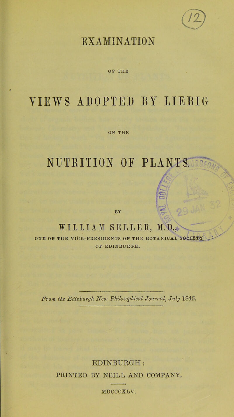 EXAMINATION OF THE VIEWS ADOPTED BY LIEBIG ON THE NUTRITION OF PLANTS. iF i BY *JT WILLIAM SELLER, ONE OF THE VICE-PRESIDENTS OF TIIE BOTANICAL SOCIETY ^ OF EDINBURGH. From the Edinburgh New Philosophical Journal, July 1845. EDINBURGH -. PRINTED BY NEILL AND COMPANY. MDCCCXLY.