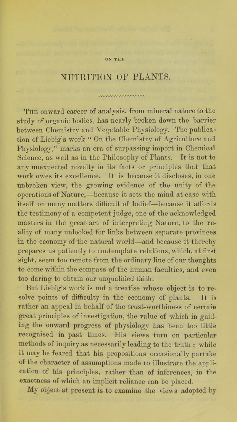 ON THE NUTRITION OF PLANTS. The onward career of analysis, from mineral nature to the study of organic bodies, has nearly broken down the barrier between Chemistry and Vegetable Physiology. The publica- tion of Liebig’s work “ On the Chemistry of Agriculture and Physiology,” marks an era of surpassing import in Chemical Science, as well as in the Philosophy of Plants. It is not to any unexpected novelty in its facts or principles that that work owes its excellence. It is because it discloses, in one unbroken view, the growing evidence of the unity of the operations of Nature,—because it sets the mind at ease with itself on many matters difficult of belief—because it affords the testimony of a competent judge, one of the acknowledged masters in the great art of interpreting Nature, to the re- ality of many unlooked for links between separate provinces in the economy of the natural world—and because it thereby prepares us patiently to contemplate relations, which, at first sight, seem too remote from the ordinary line of our thoughts to come within the compass of the human faculties, and even too daring to obtain our unqualified faith. But Liebig’s work is not a treatise whose object is to re- solve points of difficulty in the economy of plants. It is rather an appeal in behalf of the trust-worthiness of certain great principles of investigation, the value of which in guid- ing the onward progress of physiology has been too little recognised in past times. His views turn on particular methods of inquiry as necessarily leading to the truth ; while it may be feared that his propositions occasionally partake of the character of assumptions made to illustrate the appli- cation of his principles, rather than of inferences, in the exactness of which an implicit reliance can be placed. My object at present is to examine the views adopted by