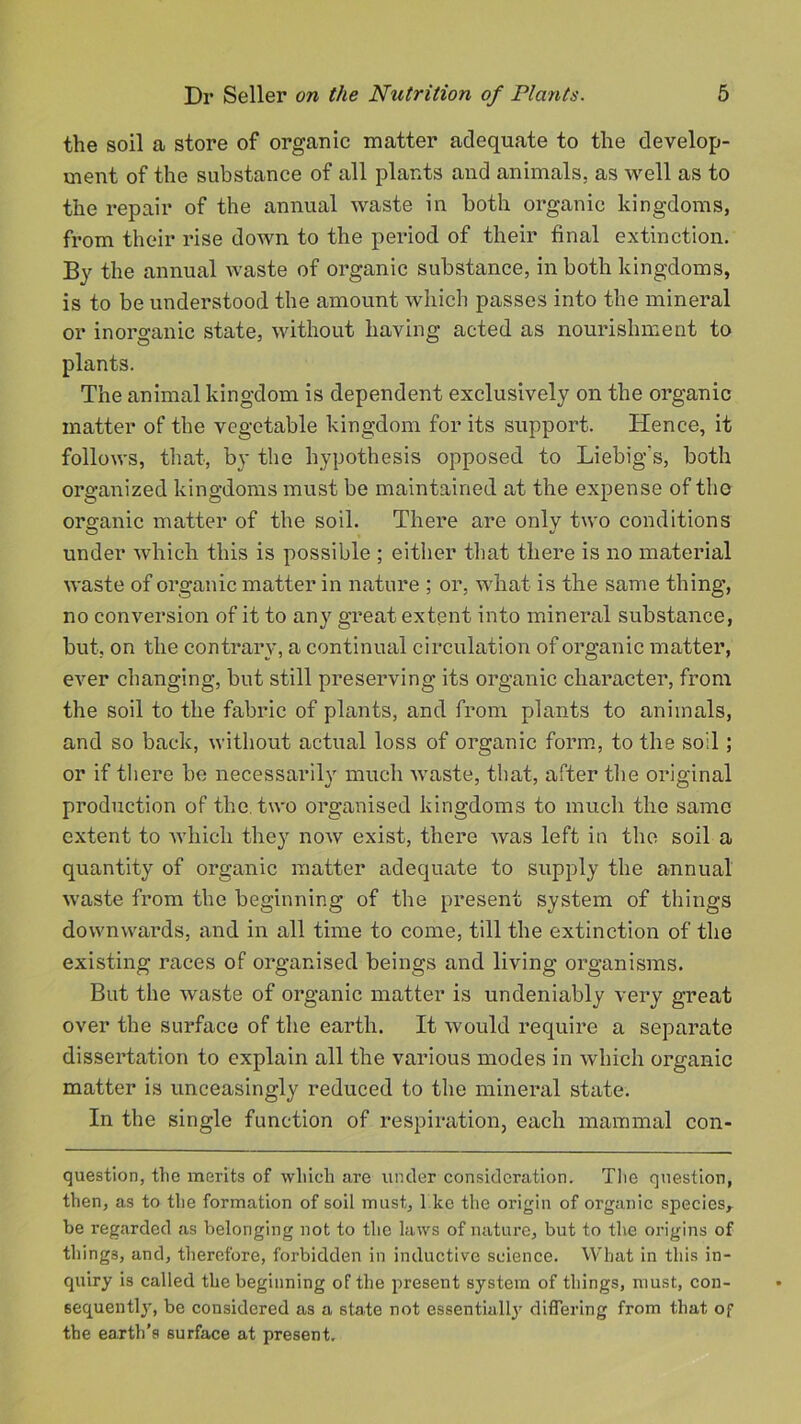 the soil a store of organic matter adequate to the develop- ment of the substance of all plants and animals, as well as to the repair of the annual waste in both organic kingdoms, from their rise down to the period of their final extinction. By the annual waste of organic substance, in both kingdoms, is to be understood the amount which passes into the mineral or inorganic state, without having acted as nourishment to plants. The animal kingdom is dependent exclusively on the organic matter of the vegetable kingdom for its support. Hence, it follows, that, by the hypothesis opposed to Liebig's, both organized kingdoms must be maintained at the expense of tho organic matter of the soil. There are onlv two conditions under which this is possible ; either that there is no material waste of organic matter in nature ; or, what is the same thing, no conversion of it to any great extent into mineral substance, but, on the contrary, a continual circulation of organic matter, ever changing, but still preserving its organic character, from the soil to the fabric of plants, and from plants to animals, and so back, without actual loss of organic form, to the so'l; or if there be necessarily much waste, that, after the original production of the. two organised kingdoms to much the same extent to which they now exist, there was left in the soil a quantity of organic matter adequate to supply the annual waste from the beginning of the present system of things downwards, and in all time to come, till the extinction of the existing races of organised beings and living organisms. But the waste of organic matter is undeniably very great over the surface of the earth. It would require a separate dissertation to explain all the various modes in which organic matter is unceasingly reduced to the mineral state. In the single function of respiration, each mammal con- question, the merits of which are under consideration. The question, then, as to the formation of soil must, I ke the origin of organic species,, be regarded as belonging not to the laws of nature, but to the origins of things, and, therefore, forbidden in inductive science. What in this in- quiry is called the beginning of the present system of things, must, con- sequently, be considered as a state not essentiall}' differing from that of the earth’s surface at present.