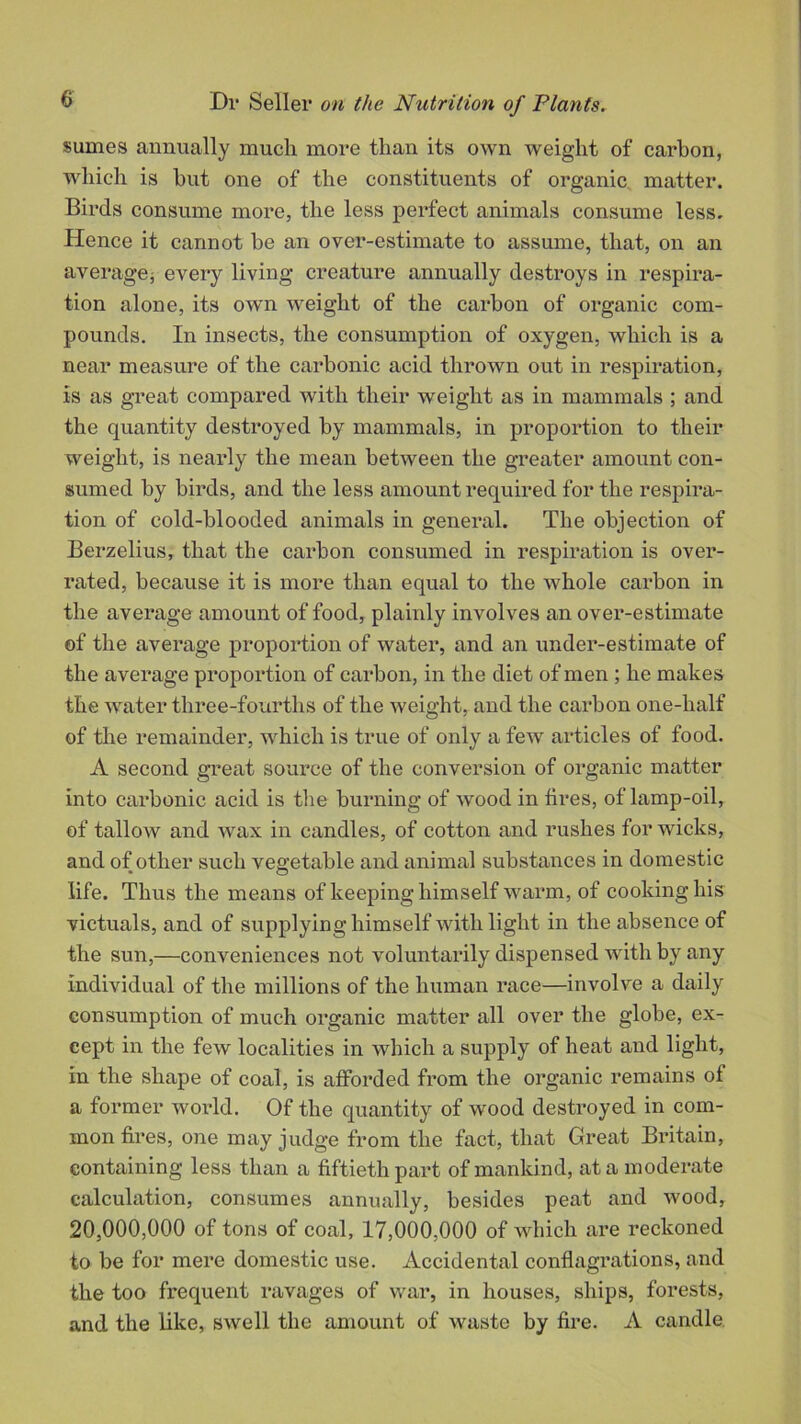 sumes annually much more than its own weight of carbon, which is hut one of the constituents of organic matter. Birds consume more, the less perfect animals consume less. Hence it cannot be an over-estimate to assume, that, on an average; every living creature annually destroys in respira- tion alone, its own weight of the carbon of organic com- pounds. In insects, the consumption of oxygen, which is a near measure of the carbonic acid thrown out in respiration, is as great compared with their weight as in mammals ; and the quantity destroyed by mammals, in proportion to their weight, is nearly the mean between the greater amount con- sumed by birds, and the less amount required for the respira- tion of cold-blooded animals in general. The objection of Berzelius, that the carbon consumed in respiration is over- rated, because it is more than equal to the whole carbon in the average amount of food, plainly involves an over-estimate of the average proportion of water, and an under-estimate of the average proportion of carbon, in the diet of men ; he makes the water three-fourths of the weight, and the carbon one-half of the remainder, which is true of only a few articles of food. A second great source of the conversion of organic matter into carbonic acid is the burning of wood in fires, of lamp-oil, of tallow and wax in candles, of cotton and rushes for wicks, and of other such vegetable and animal substances in domestic life. Thus the means of keeping himself warm, of cooking his victuals, and of supplying himself with light in the absence of the sun,—conveniences not voluntarily dispensed with by any individual of the millions of the human race—involve a daily consumption of much organic matter all over the globe, ex- cept in the few localities in which a supply of heat and light, in the shape of coal, is afforded from the organic remains of a former world. Of the quantity of wood destroyed in com- mon fires, one may judge from the fact, that Great Britain, containing less than a fiftieth part of mankind, at a moderate calculation, consumes annually, besides peat and wood, 20,000,000 of tons of coal, 17,000,000 of which are reckoned to be for mere domestic use. Accidental conflagrations, and the too frequent ravages of war, in houses, ships, forests, and the like, swell the amount of waste by fire. A candle