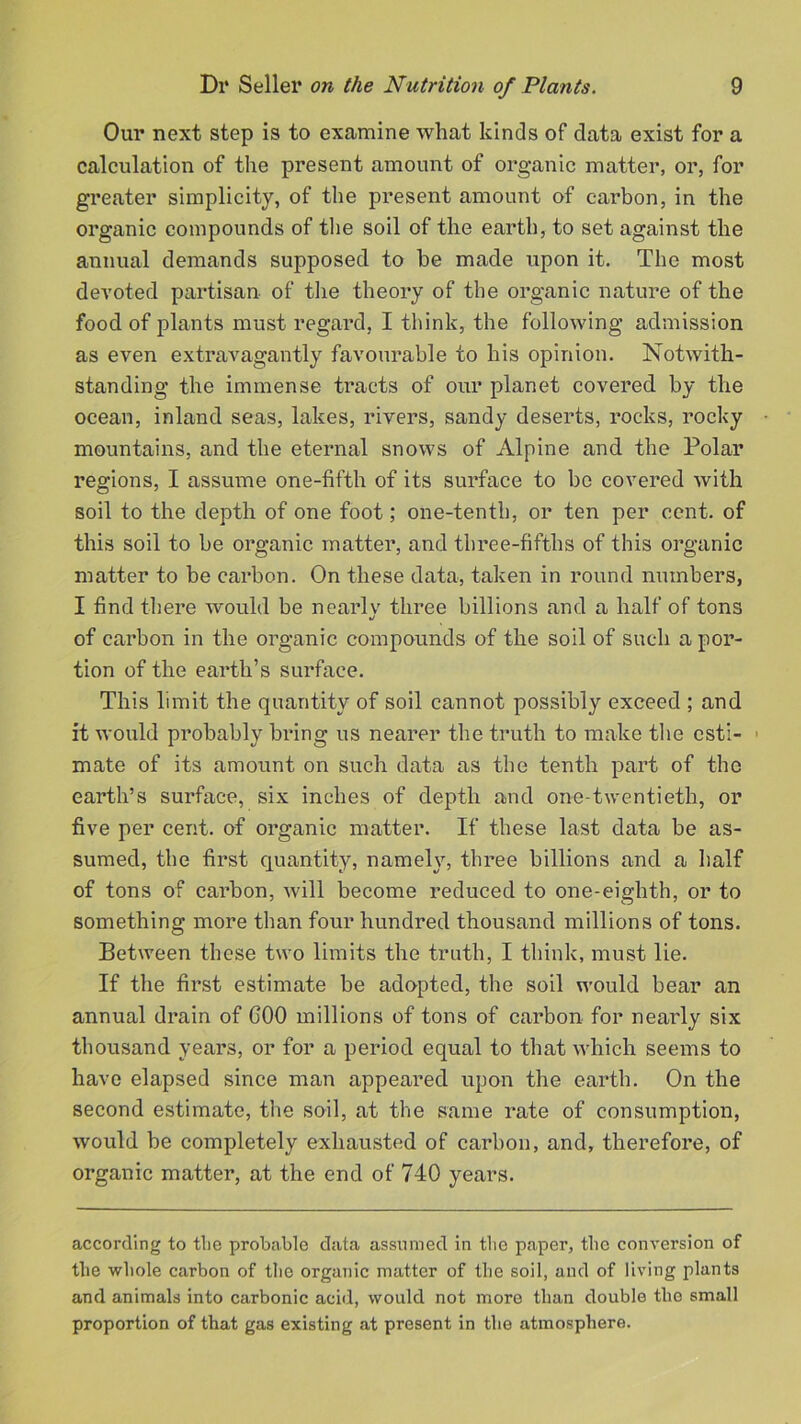 Our next step is to examine what kinds of data exist for a calculation of the present amount of organic matter, or, for greater simplicity, of the present amount of carbon, in the organic compounds of the soil of the earth, to set against the annual demands supposed to be made upon it. The most devoted partisan of the theory of the organic nature of the food of plants must regard, I think, the following admission as even extravagantly favourable to his opinion. Notwith- standing the immense tracts of our planet covered by the ocean, inland seas, lakes, rivers, sandy deserts, rocks, rocky mountains, and the eternal snows of Alpine and the Polar regions, I assume one-fifth of its surface to bo covered with soil to the depth of one foot; one-tenth, or ten per cent, of this soil to be organic matter, and three-fifths of this organic matter to be carbon. On these data, taken in round numbers, I find there would be nearly three billions and a half of tons j of carbon in the organic compounds of the soil of such a por- tion of the earth’s surface. This limit the quantity of soil cannot possibly exceed ; and it would probably bring us nearer the truth to make the esti- > mate of its amount on such data as the tenth part of the earth’s surface, six inches of depth and one-twentieth, or five per cent, of organic matter. If these last data be as- sumed, the first quantity, namely, three billions and a half of tons of carbon, will become reduced to one-eighth, or to something more than four hundred thousand millions of tons. Between these two limits the truth, I think, must lie. If the first estimate be adopted, the soil would bear an annual drain of GOO millions of tons of carbon for nearly six thousand years, or for a period equal to that which seems to have elapsed since man appeared upon the earth. On the second estimate, the soil, at the same rate of consumption, would be completely exhausted of carbon, and, therefore, of organic matter, at the end of 740 years. according to tlie probable data assumed in tbe paper, the conversion of the whole carbon of the organic matter of the soil, and of living plants and animals into carbonic acid, would not more than double the small proportion of that gas existing at present in the atmosphere.