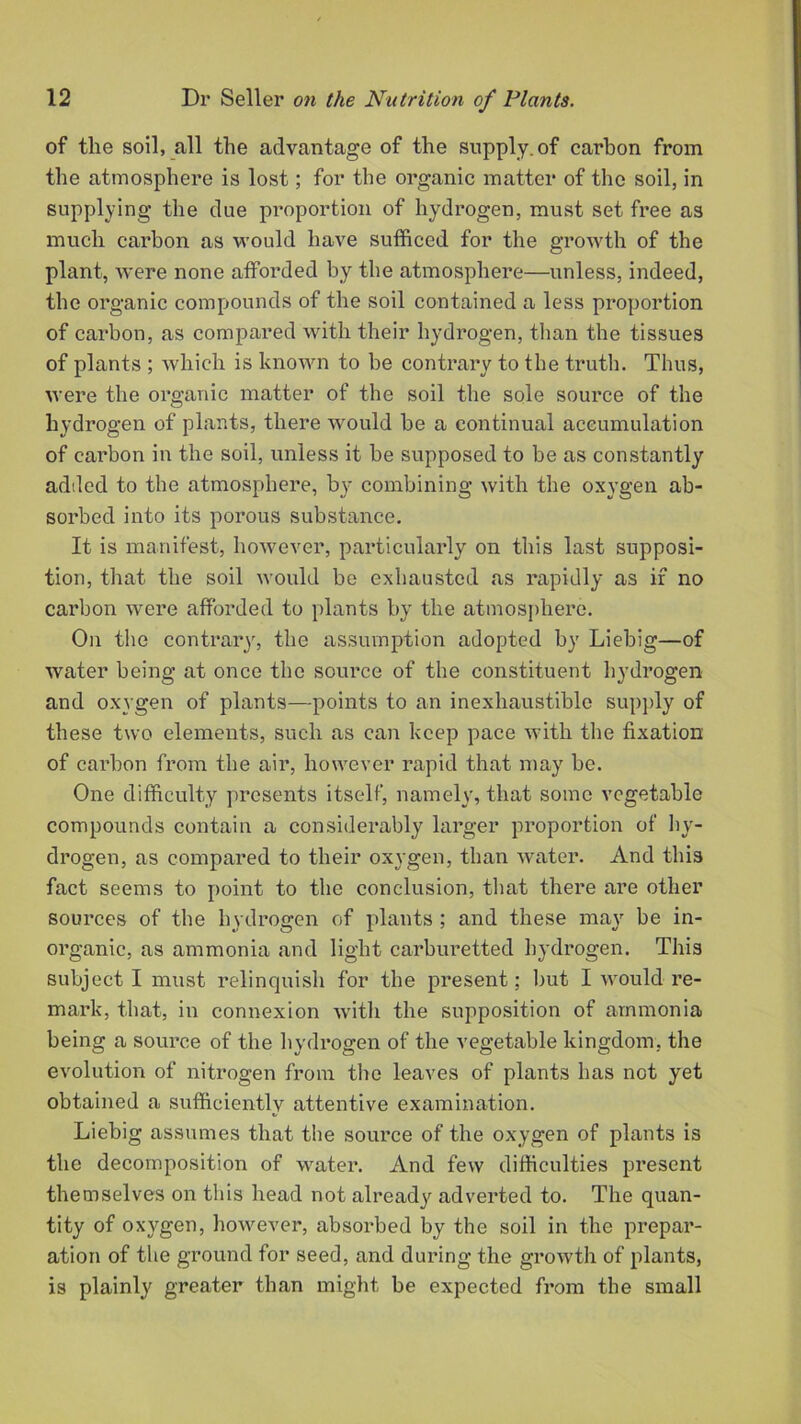 of the soil, all the advantage of the supply, of carbon from the atmosphere is lost; for the organic matter of the soil, in supplying the due proportion of hydrogen, must set free as much carbon as would have sufficed for the growth of the plant, were none afforded by the atmosphere—unless, indeed, the organic compounds of the soil contained a less proportion of carbon, as compared with their hydrogen, than the tissues of plants ; which is known to be contrary to the truth. Thus, were the organic matter of the soil the sole source of the hydrogen of plants, there would be a continual accumulation of carbon in the soil, unless it be supposed to be as constantly added to the atmosphere, by combining with the oxygen ab- sorbed into its porous substance. It is manifest, however, particularly on this last supposi- tion, that the soil would be exhausted as rapidly as if no carbon were afforded to plants by the atmosphere. On the contrary, the assumption adopted by Liebig—of water being at once the source of the constituent hydrogen and oxygen of plants—points to an inexhaustible supply of these two elements, such as can keep pace with the fixation of carbon from the air, however rapid that may be. One difficulty presents itself, namely, that some vegetable compounds contain a considerably larger proportion of hy- drogen, as compared to their oxygen, than water. And this fact seems to point to the conclusion, that there are other sources of the hydrogen of plants ; and these may be in- organic, as ammonia and light carburetted hydrogen. This subject I must relinquish for the present; but I would re- mark, that, in connexion with the supposition of ammonia being a source of the hydrogen of the vegetable kingdom, the evolution of nitrogen from the leaves of plants has not yet obtained a sufficiently attentive examination. Liebig assumes that the source of the oxygen of plants is the decomposition of water. And few difficulties present themselves on this head not already adverted to. The quan- tity of oxygen, however, absorbed by the soil in the prepar- ation of the ground for seed, and during the growth of plants, is plainly greater than might be expected from the small