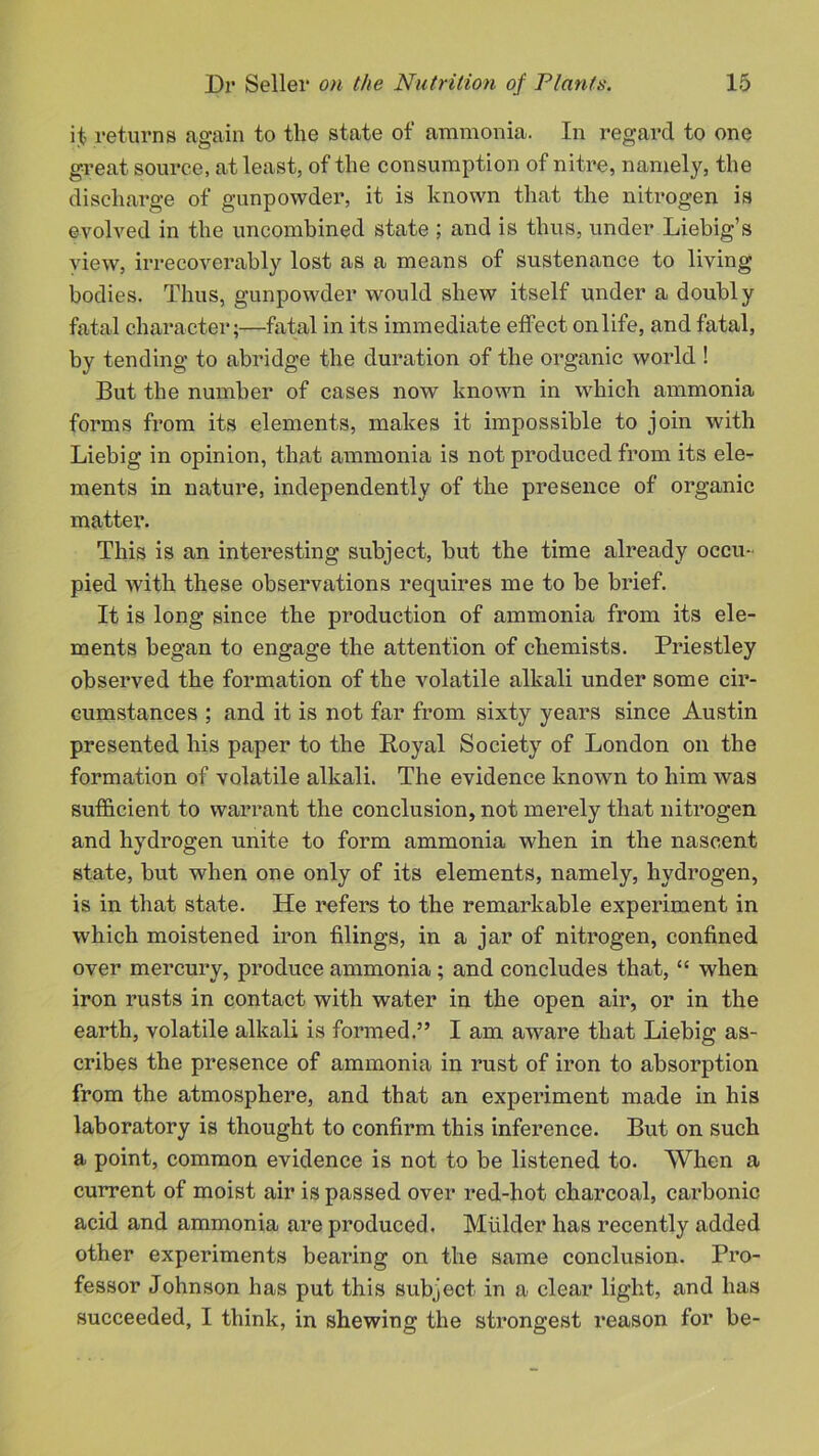il returns again to the state of ammonia. In regard to one great source, at least, of the consumption of nitre, namely, the discharge of gunpowder, it is known that the nitrogen is evolved in the uncombined state ; and is thus, under Liebig’s view, irrecoverably lost as a means of sustenance to living bodies. Thus, gunpowder would shew itself under a doubly fatal character;—fatal in its immediate effect on life, and fatal, by tending to abridge the duration of the organic world ! But the number of cases now known in which ammonia forms from its elements, makes it impossible to join with Liebig in opinion, that ammonia is not produced from its ele- ments in nature, independently of the presence of organic matter. This is an interesting subject, but the time already occu- pied with these observations requires me to be brief. It is long since the production of ammonia from its ele- ments began to engage the attention of chemists. Priestley observed the formation of the volatile alkali under some cir- cumstances ; and it is not far from sixty years since Austin presented his paper to the Royal Society of London on the formation of volatile alkali. The evidence known to him was sufficient to warrant the conclusion, not merely that nitrogen and hydrogen unite to form ammonia when in the nascent state, but when one only of its elements, namely, hydrogen, is in that state. He refers to the remarkable experiment in which moistened iron filings, in a jar of nitrogen, confined over mercury, produce ammonia; and concludes that, “ when iron rusts in contact with water in the open air, or in the earth, volatile alkali is formed.” I am aware that Liebig as- cribes the presence of ammonia in rust of iron to absorption from the atmosphere, and that an experiment made in his laboratory is thought to confirm this inference. But on such a point, common evidence is not to be listened to. When a current of moist air is passed over red-hot charcoal, carbonic acid and ammonia are produced. Mulder has recently added other experiments bearing on the same conclusion. Pro- fessor Johnson has put this subject in a clear light, and has succeeded, I think, in shewing the strongest reason for be-